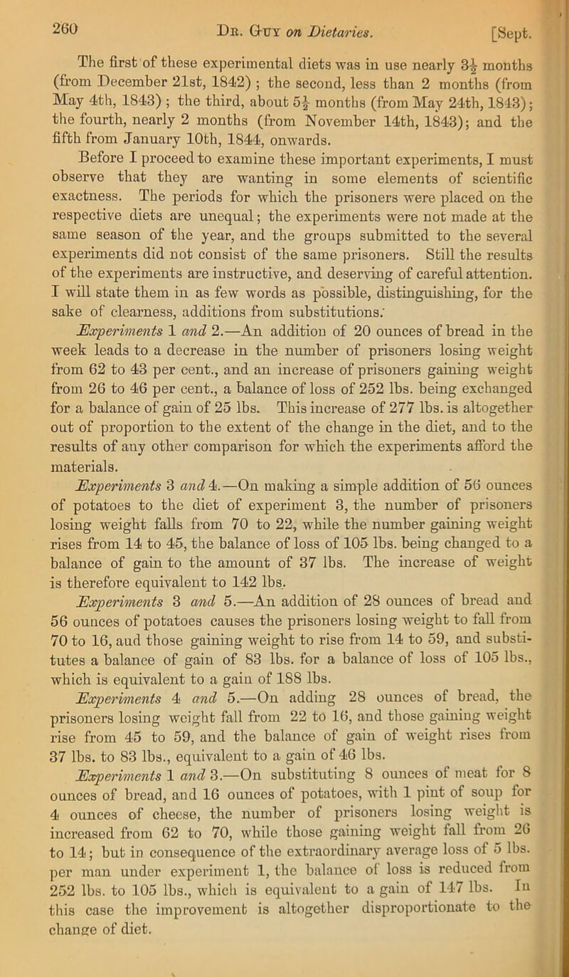 The first of these experimental diets was in use nearly 3^ months (from December 21st, 1842) ; the second, less than 2 months (from May 4th, 1843) ; the third, about 5^ months (from May 24th, 1843); the fourth, nearly 2 months (from November 14th, 1843); and the fifth from January 10th, 1844, onwards. Before I proceed to examine these important experiments, I must observe that they are wanting in some elements of scientific exactness. The periods for which the prisoners were placed on the respective diets are unequal; the experiments were not made at the same season of the year, and the groups submitted to the several experiments did not consist of the same prisoners. StiU the results of the experiments are instructive, and deserving of careful attention. I will state them in as few words as possible, distinguishing, for the sake of clearness, additions from substitutions. ^Experiments 1 and 2.—An addition of 20 ounces of bread in the week leads to a decrease in the number of prisoners losing weight from 62 to 43 per cent., and an increase of prisoners gaining weight from 26 to 46 per cent., a balance of loss of 252 lbs. being exchanged for a balance of gain of 25 lbs. This increase of 277 lbs. is altogether out of proportion to the extent of the change in the diet, and to the results of any other comparison for which the experiments afford the materials. Experiments 3 and4i.—On making a simple addition of 56 ounces of potatoes to the diet of experiment 3, the number of prisoners losing weight falls from 70 to 22, while the number gaining weight rises from 14 to 45, the balance of loss of 105 lbs. being changed to a balance of gain to the amount of 37 lbs. The increase of weight is therefore equivalent to 142 lbs. Experiments 3 and 5.—^An addition of 28 ounces of bread and 56 ounces of potatoes causes the prisoners losing weight to faU from 70 to 16, and those gaining weight to rise from 14 to 59, and substi- tutes a balance of gain of 83 lbs. for a balance of loss of 105 lbs., which is equivalent to a gain of 188 lbs. Experiments 4 and 5.—On adding 28 ounces of bread, the prisoners losing weight fall from 22 to 16, and those gainiug weight rise from 45 to 59, and the balance of gain of weight rises from 37 lbs. to 83 lbs., equivalent to a gain of 46 lbs. Experiments 1 and 3.—On substituting 8 ounces of meat for 8 ounces of bread, and 16 ounces of potatoes, with 1 pint of soup for 4 ounces of cheese, the number of prisoners losing weight is increased from 62 to 70, while those gaining weight fall from 26 to 14; but in consequence of the extraordinary average loss of 5 lbs. per man under experiment 1, the balance of loss is reduced from 252 lbs. to 105 lbs., which is equivalent to a gain of 147 Ihs. In tins case the improvement is altogether disproportionate to the chause of diet.