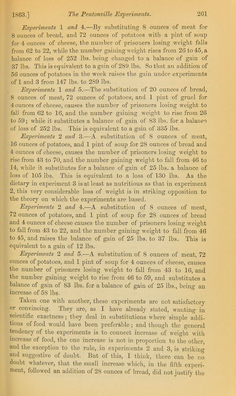 Experiments 1 and 4.—By substituting 8 ounces of meat for 8 ounces of bread, and 72 ounces of potatoes with a pint of soup for 4 ounces of cheese, the number of prisoners losing weight falls from 62 to 22, while the number gaining weight rises from 26 to 45, a balance of loss of 252 lbs. being changed to a balance of gain of 37 lbs. This is equivalent to a gain of 289 lbs. So that an addition of 56 ounces of potatoes in the week raises the gain under experiments of 1 and 3 from 147 lbs. to 289 lbs. Experiments 1 and 5.—The substitution of 20 ounces of bread, 8 ounces of meat, 72 oimees of potatoes, and 1 pint of gruel for 4 ounces of cheese, causes the number of prisoners losing weight to fall from 62 to 16, and the number gaining weight to rise from 26 to 59; while it substitutes a balance of gain of 83 lbs. for a balance of loss of 252 lbs. This is equivalent to a gain of 335 lbs. Experiments 2 and 3.—A substitution of 8 ounces of meat, 16 ounces of potatoes, and 1 pint of soup for 28 ounces of bread and 4 ounces of cheese, causes the number of prisoners losing weight to rise from 43 to 70, and the number gaining weight to fall from 46 to 14, while it substitutes for a balance of gain of 25 lbs. a balance of loss of 105 lbs. This is equivalent to a loss of 130 lbs. As the dietary in experiment 3 is at least as nutritious as that in experiment 2, this very considerable loss of weight is in strilcing opposition to the theory on which the experiments are based. Experiments 2 and 4.—A substitution of 8 ounces of meat, 72 ounces of potatoes, and 1 pint of soup for 28 ounces of bread and 4 ounces of cheese causes the number of prisoners losing weight to fall from 43 to 22, and the number gaining weight to fall from 46 to 45, and raises the balance of gain of 25 lbs. to 37 lbs. This is equivalent to a gain of 12 lbs. Experiments 2 and 5.—A substitution of 8 ounces of meat, 72 ounces of potatoes, and 1 pint of soup for 4 ounces of cheese, causes the number of prisoners losing weight to fall from 43 to 16, and the number gaining weight to rise from 46 to 59, and substitutes a balance of gain of 83 lbs. for a balance of gain of 25 lbs., being an increase of 58 lbs. Taken one with another, these experiments are not satisfactory or convincing. They are, as I have already stated, wanting- in scientific exactness; they deal in substitutions where simple addi- tions of food would have been preferable; and thougli the general tendency of the experiments is to connect increase of weight with increase of food, the one increase is not in proportion to the other, and the exception to the rule, in experiments 2 and 3, is striking and suggestive of doubt. But of tliis, I think, tliere can be no doubt whatever, that the small increase whicli, in the fifth exjmri- ment, followed an addition of 28 ounces of bread, did not justify the