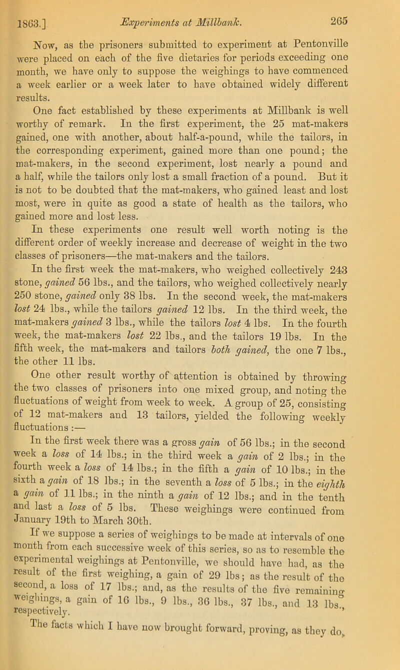 1803.] Experiments at Millhaiik. Now, as the prisoners submitted to experiment at Pentonville were placed on each of the five dietaries for periods exceeding one month, we have only to suppose the weighings to have commenced a week earlier or a week later to have obtained widely different results. One fact established by these experiments at Millbank is well worthy of remark. In the first experiment, the 25 mat-makers gained, one with another, about half-a-pound, while the tailors, in the corresponding experiment, gained more than one pound; the mat-makers, in the second experiment, lost nearly a pound and a half, while the tailors only lost a small fraction of a pound. But it is not to be doubted that the mat-makers, who gained least and lost most, were in quite as good a state of health as the tailors, who gained more and lost less. In these experiments one result well worth noting is the difierent order of weekly increase and decrease of weight in the two classes of prisoners—the mat-makers and the tailors. In the first week the mat-makers, who weighed collectively 243 stone, gained 56 lbs., and the tailors, who weighed collectively nearly 250 stone, gained only 38 lbs. In the second week, the mat-makers lost 24 lbs., while the tailors gained 12 lbs. In the third week, the mat-makers gained 3 lbs., while the tailors lost 4 lbs. In the fourth week, the mat-makers lost 22 lbs., and the tailors 19 lbs. In the fifth week, the mat-makers and tailors both gained, the one 7 lbs., the other 11 lbs. One other result worthy of attention is obtained by throwing the two classes of prisoners into one mixed group, and noting the fluctuations of weight from week to week. A group of 25, consisting of 12 mat-makers and 13 tailors, yielded the following weekly fluctuations :— In the first week there was a gross gain of 56 lbs.; in the second week a loss of 14 lbs.; in the third week a gain of 2 lbs.; in the fourth week a loss of 14 lbs.; in the fifth a gain of 10 lbs.; in the sixth a gain of 18 lbs.; in the seventh a loss of 5 lbs.; in the eighth a gain of ].l lbs.; in the ninth a gain of 12 lbs.; and in the tenth and last a loss of 5 lbs. These weighings were continued from January 19th to March 30th. If we suppose a series of weighings to be made at intervals of one month from each successive week of this series, so as to resemble the experimental weighings at Pentonville, we should have had, as the result of the first weighing, a gain of 29 lbs; as the result of the second, a loss of 17 lbs.; and, as the results of the five remainino- weighings, a gain of 16 lbs., 9 lbs., 36 lbs., 37 lbs., and 13 Ibs^’ respectively. ’ The facts which I have now brought forward, proving, as they do^