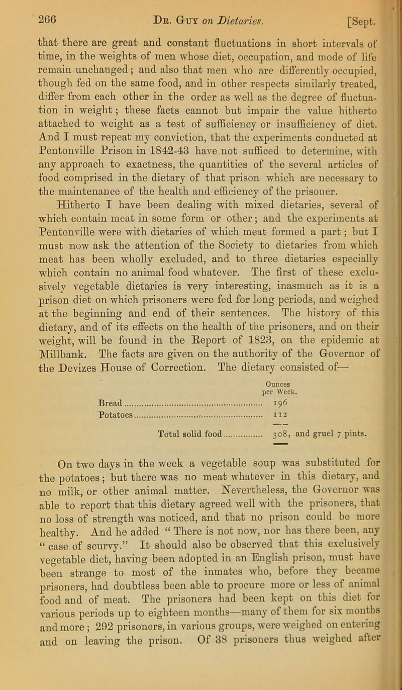 that there are great and constant fluctuations in short intervals of time, in the weights of men whose diet, occupation, and mode of life remain unchanged; and also that men who are differently occupied, though fed on the same food, and in other respects similarly treated, differ from each other in the order as well as the degree of fluctua- tion in weight; these facts cannot but impair the value hitherto attached to weight as a test of sufficiency or insufficiency of diet. And I must repeat my conviction, that the experiments conducted at Pentonville Prison in 184*2-43 have not sufliced to determine, with any approach to exactness, the quantities of the several articles of food comprised in the dietary of that prison which are necessary to the maintenance of the health and efficiency of the prisoner. Hitherto I have been dealing with mixed dietaries, several of which contain meat in some form or other; and the experiments at Pentonville were with dietaries of which meat formed a part; but I must now ask the attention of the Society to dietaries from which meat has been wholly excluded, and to three dietaries especially which contain no animal food whatever. The first of these exclu- sively vegetable dietaries is very interesting, inasmuch as it is a prison diet on which prisoners were fed for long periods, and weighed at the beginning and end of their sentences. The history of this dietary, and of its effects on the health of the prisoners, and on their weight, will be found in the Eeport of 1823, on the epidemic at MiUbank. The facts are given on the authority of the Governor of the Devizes House of Correction. The dietary consisted of— Ounces per Week. Bread 196 Potatoes 112 Total solid food 308, and gruel 7 pints. On two days in the week a vegetable soup was substituted for the potatoes; but there was no meat whatever in this dietary, and no milk, or other animal matter. Nevertlieless, the Governor was able to report that this dietary agreed well with the prisoners, that no loss of strength was noticed, and that no prison could be more healthy. And he added “ There is not now, nor has there been, any “ case of scurvy.” It should also be observed that this exclusively vegetable diet, having been adopted in an English prison, must have been strange to most of the inmates who, before they became prisoners, had doubtless been able to procure more or less of animal food and of meat. The prisoners had been kept on this diet for various periods up to eighteen months—many of them for six months and more; 292 prisoners, in various groups, were weighed on entering and on leaving the prison. Of 38 prisoners thus weighed after