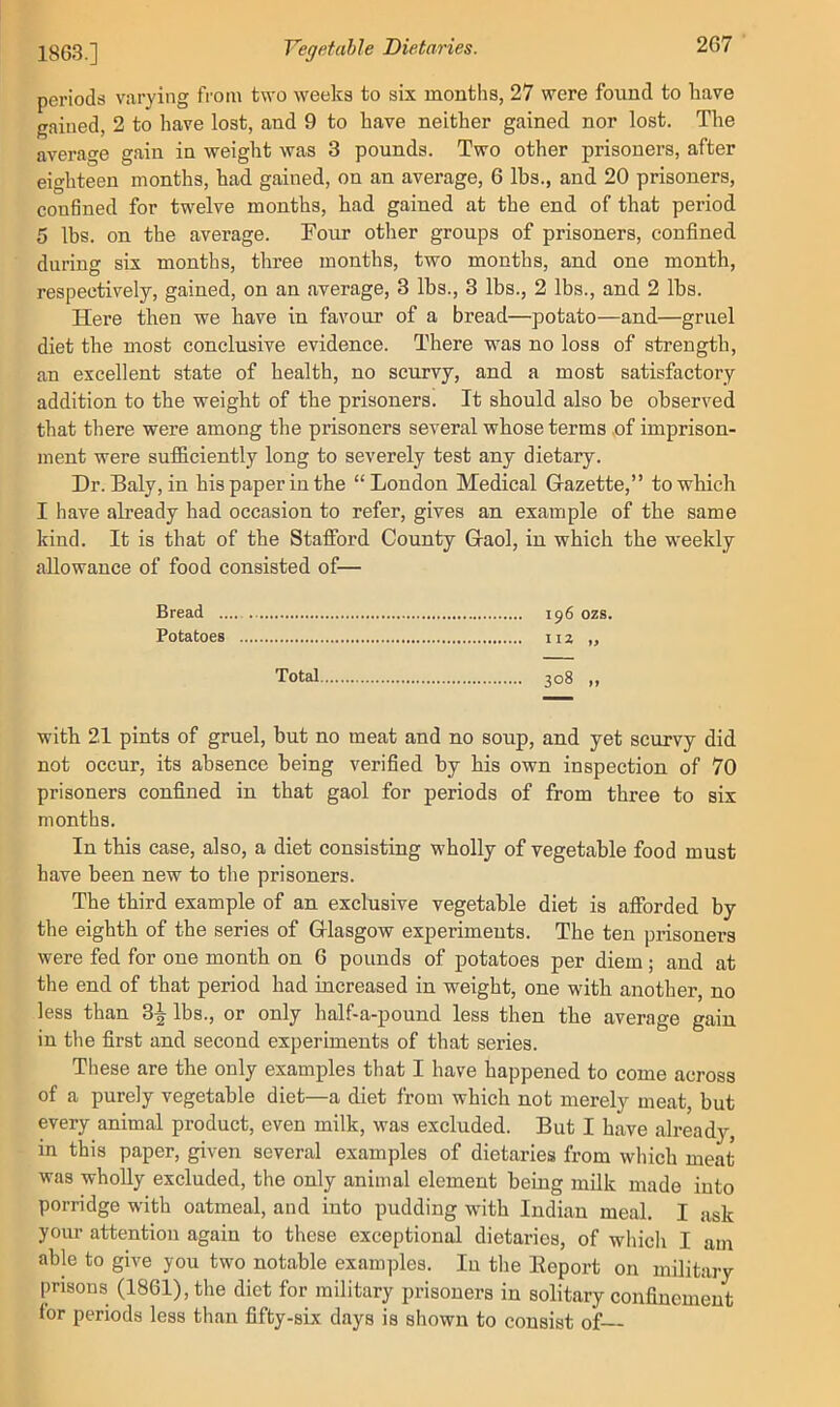 2g03.] Vegetahle Dietaries. periods varying from two weeks to six months, 27 were found to liave gained, 2 to have lost, and 9 to have neither gained nor lost. The average gain in weight was 3 pounds. Two other prisoners, after eighteen months, had gained, on an average, 6 lbs., and 20 prisoners, confined for twelve months, had gained at the end of that period 5 lbs. on the average. Four other groups of prisoners, confined during six months, three months, two months, and one month, respectively, gained, on an average, 3 lbs., 3 lbs., 2 lbs., and 2 lbs. Here then we have in favour of a bread—potato—and—gruel diet the most conclusive evidence. There was no loss of strength, an excellent state of health, no scurvy, and a most satisfactory- addition to the weight of the prisoners. It should also be observed that there were among the prisoners several whose terms of imprison- ment were sufidciently long to severely test any dietary. Dr. Baly, in his paper in the “London Medical Gazette,” to which I have already had occasion to refer, gives an example of the same kind. It is that of the Stafford County Gaol, in which the weekly allowance of food consisted of— Bread .... i^6 ozs. Potatoes 112 „ Total 308 ,, with 21 pints of gruel, but no meat and no soup, and yet scurvy did not occur, its absence being verified by his own inspection of 70 prisoners confined in that gaol for periods of from three to six months. In this case, also, a diet consisting wholly of vegetable food must have been new to the prisoners. The third example of an exclusive vegetable diet is afforded by the eighth of the series of Glasgow experiments. The ten prisoners were fed for one month on 6 pounds of potatoes per diem; and at the end of that period had increased in weight, one with another, no less than 3^ lbs., or only half-a-pound less then the average gain in the first and second experiments of that series. These are the only examples that I have happened to come across of a purely vegetable diet—a diet from which not merely meat, but every animal product, even milk, was excluded. But I have already, in this paper, given several examples of dietaries from which meat was wholly excluded, the only animal element being milk made into porridge with oatmeal, and into pudding with Indian meal. I ask yoiu- attention again to these exceptional dietaries, of which I am able to give you two notable examples. In the Eeport on military prisons (1861), the diet for military prisoners in solitary confinement lor periods less than fifty-six days is shown to consist of—