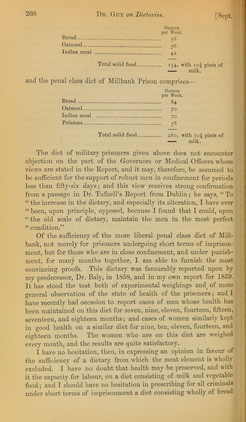 [Sept. i Bread Oatmeal Indian meal Ounces per Week. • 56 . 56 • 42 Total solid food 154, with 10^ pints of milk. and the penal class diet of Millbank Prison comprises— Ounces per Week. Bread 84 Oatmeal 70 Indian meal 70 Potatoes 56 Total solid food 28c, with 105 pints of ' milk. The diet of military prisoners given above does not encounter objection on the part of the Grovernors or Medical Officers whose views are stated in the Report, and it may, therefore, be assumed to be sufficient for the support of robust men in confinement for periods less than fifty-six days; and this view receives strong confirmation from a passage in Dr. Tufnell’s Report from Dublin; he says, “ To “ the increase in the dietary, and especially its alteration, I have ever “ been, upon principle, opposed, because I found that I could, upon “ the old scale of dietary, maintain the men in the most perfect “ condition.” Of the sufficiency of the more liberal penal class diet of Mill- bank, not merely for prisoners undergoing short terms of imprison- ment, but for those who are in close confinement, and under punish- ment, for many months together, I am able to furnish the most convincing proofs. This dietary was favourably reported upon by my predecessor. Dr. Baly, in 1858, and in my own report for 1859. It has stood the test both of experimental weighings and^ of more general observation of the state of health of the prisoners; and I have recently had occasion to report cases of men whose health has been maintained on this diet for seven, nine, eleven, fourteen, fifteen, seventeen, and eighteen months; and cases of women similarly kept in good health on a similar diet for nine, ten, eleven, fourteen, and eighteen months. The women who are on this diet are weighed every month, and the results are quite satisfactory. I have no hesitation, then, in expressing an opinion in favour of the sufficiency of a dietary from which the meat element is wholly excluded. I have no doubt that health may be preserved, and with it the capacity for labour, on a diet consisting of milk and vegetable food; and I should have no hesitation in prescribing for all criminals under short terms of imprisonment a diet consisting wholly of bread