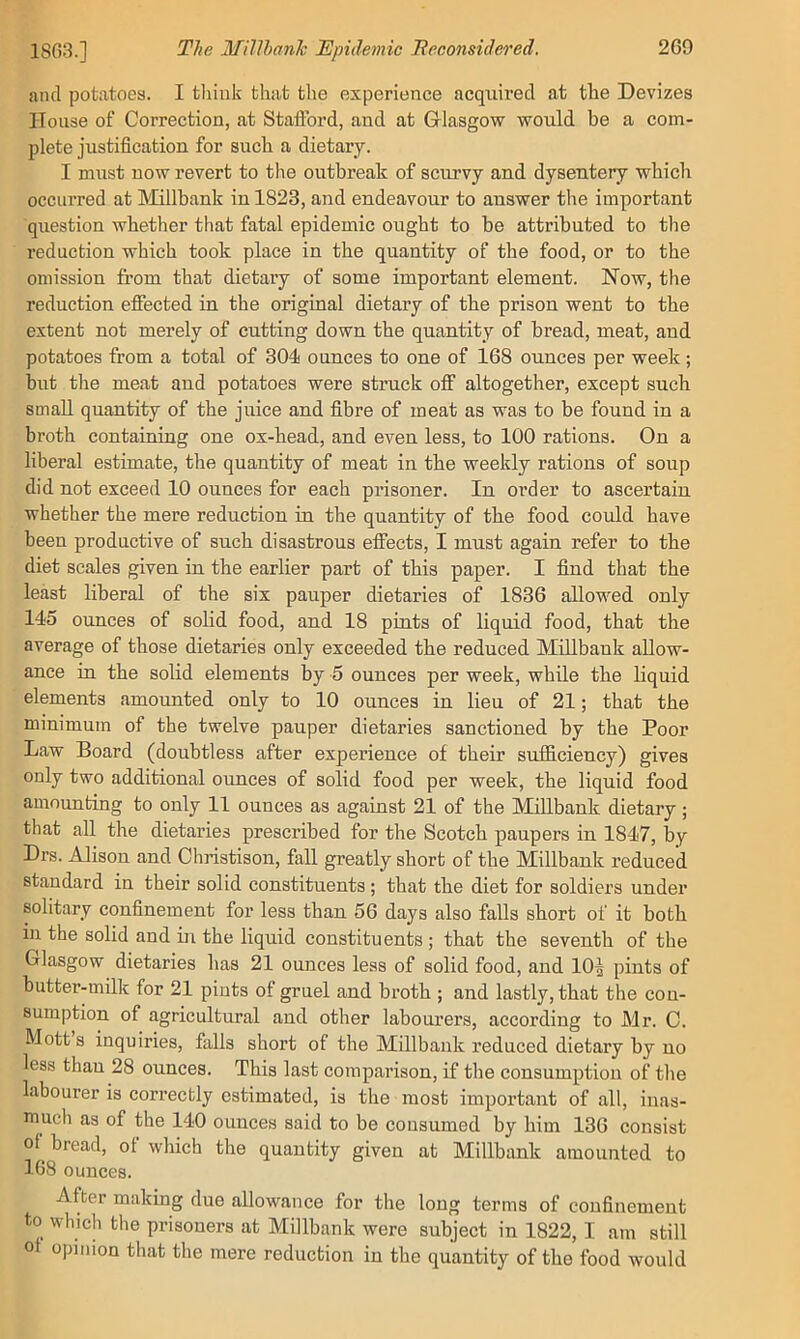 and potatoes. I tliiiik that the experience acquired at the Devizes House of Correction, at Staflbrd, and at Griasgow would be a com- plete justification for such a dietary. I must now revert to the outbreak of scurvy and dysentery which occurred at Millbank in 1823, and endeavour to answer the important question whether that fatal epidemic ought to be attributed to the reduction which took place in the quantity of the food, or to the omission from that dietary of some important element. Now, the reduction effected in the original dietary of the prison went to the extent not merely of cutting down the quantity of bread, meat, and potatoes from a total of 301 ounces to one of 168 ounces per week; but the meat and potatoes were struck off altogether, except such small quantity of the juice and fibre of meat as was to be found in a broth containing one ox-head, and even less, to 100 rations. On a liberal estimate, the quantity of meat in the weekly rations of soup did not exceed 10 ounces for each prisoner. In order to ascertain whether the mere reduction in the quantity of the food could have been productive of such disastrous effects, I must again refer to the diet scales given in the earlier part of this paper. I find that the least liberal of the six pauper dietaries of 1836 allowed only 145 ounces of solid food, and 18 pints of liquid food, that the average of those dietaries only exceeded the reduced Millbank allow- ance in the solid elements by 5 ounces per week, while the liquid elements ammmted only to 10 ounces in lieu of 21; that the minimum of the twelve pauper dietaries sanctioned by the Poor Law Board (doubtless after experience of their sufficiency) gives only two additional ounces of solid food per week, the liquid food amounting to only 11 ounces as against 21 of the Millbank dietary; that all the dietaries prescribed for the Scotch paupers in 1847, by Drs. Alison and Christison, fall greatly short of the Millbank reduced standard in their solid constituents ; that the diet for soldiers under solitary confinement for less than 56 days also falls short of it both in the solid and in the liquid constituents; that the seventh of the Glasgow dietaries has 21 ounces less of solid food, and 10| pints of butter-milk for 21 pints of gruel and broth ; and lastly, that the con- sumption of agricultural and other labourers, according to Mr. C. Mott s inquiries, falls short of the Millbank reduced dietary by no less than 28 ounces. This last comparison, if the consumption of the labourer is correctly estimated, is the most important of all, inas- much as of the 140 ounces said to be consumed by him 136 consist oi bread, of which the quantity given at Millbank amounted to 168 ounces. After making due allowance for the long terms of confinement to which the prisoners at Millbank were subject in 1822, I am still ot opinion that the mere reduction in the quantity of the food would