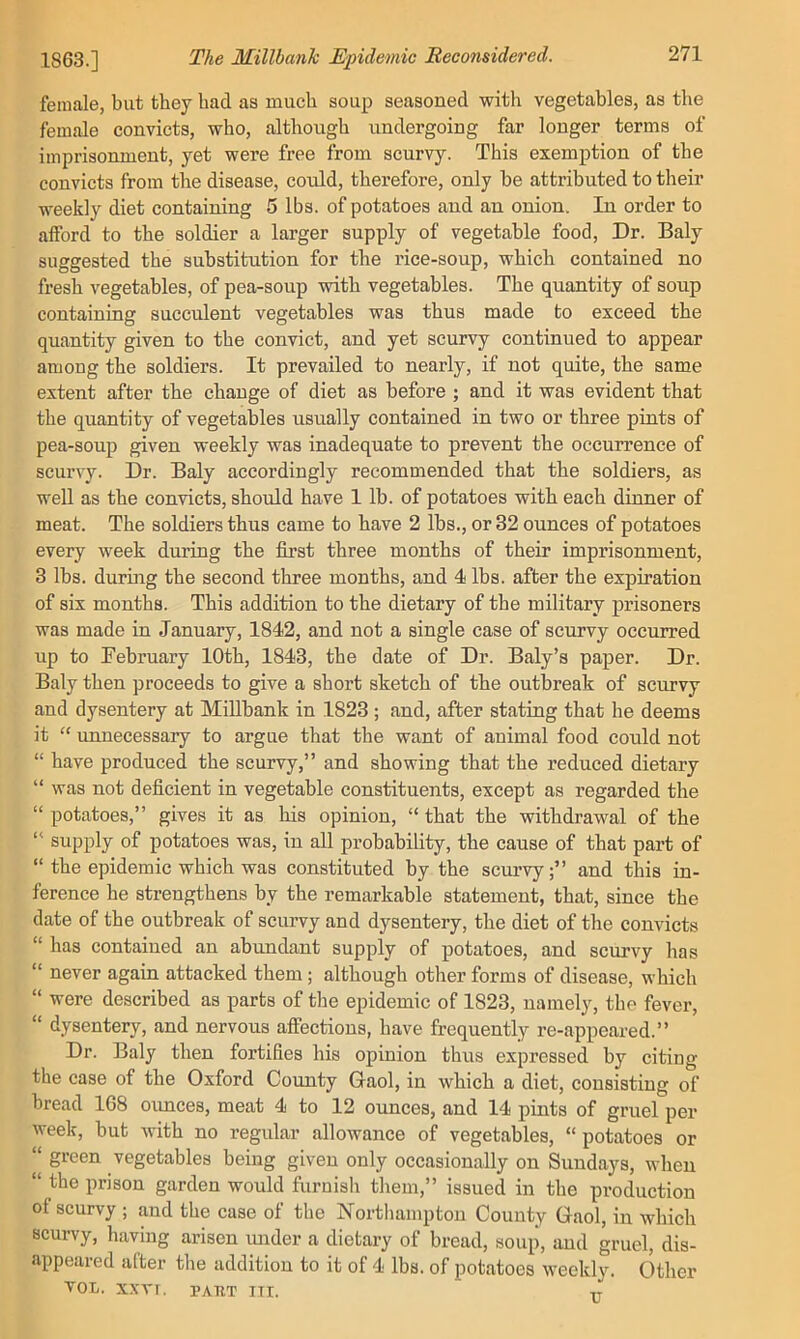 female, but they had as much soup seasoned with vegetables, as the female convicts, who, although undergoing far longer terms of imprisonment, yet were free from scurvy. This exemption of the convicts from the disease, could, therefore, only be attributed to their weekly diet containing 5 lbs. of potatoes and an onion. In order to afford to the soldier a larger supply of vegetable food. Dr. Baly suggested the substitution for the rice-soup, which contained no fresh vegetables, of pea-soup with vegetables. The quantity of soup containing succulent vegetables was thus made to exceed the quantity given to the convict, and yet scurvy continued to appear among the soldiers. It prevailed to nearly, if not quite, the same extent after the change of diet as before ; and it was evident that the quantity of vegetables usually contained in two or three pints of pea-soup given weekly was inadequate to prevent the occurrence of scurvy. Dr. Baly accordingly recommended that the soldiers, as well as the convicts, should have 1 lb. of potatoes with each dinner of meat. The soldiers thus came to have 2 lbs., or 32 ounces of potatoes every week during the first three months of their imprisonment, 3 lbs. during the second three months, and 4 lbs. after the expiration of six months. This addition to the dietary of the military prisoners was made in January, 1842, and not a single case of scurvy occurred up to February 10th, 1843, the date of Dr. Baly’s paper. Dr. Baly then proceeds to give a short sketch of the outbreak of scurvy and dysentery at Millbank in 1823 ; and, after stating that he deems it “ unnecessary to argue that the want of animal food could not “ have produced the scurvy,” and showing that the reduced dietary “ was not deficient in vegetable constituents, except as regarded the “ potatoes,” gives it as his opinion, “ that the withdrawal of the *' supply of potatoes was, in all probability, the cause of that part of “ the epidemic which was constituted by the scurvy;” and this in- ference he strengthens by the remarkable statement, that, since the date of the outbreak of scurvy and dysentery, the diet of the convicts “ has contained an abundant supply of potatoes, and scurvy has “ never again attacked them; although other forms of disease, which “ were described as parts of the epidemic of 1823, namely, the fever, “ dysentery, and nervous affections, have frequently re-appeared.” Dr. Baly then fortifies his opinion thus expressed by citing the case of the Oxford County Gaol, in which a diet, consisting of bread 168 oimces, meat 4 to 12 ounces, and 14 pints of gruel per week, but with no regular allowance of vegetables, “ potatoes or “ green vegetables being given only occasionally on Sundays, when “ the prison garden would furnish them,” issued in the production of scurvy ; and the case of the Northampton County Gaol, in which scurvy, having arisen under a dietary of bread, soup, and gruel, dis- appeared after the addition to it of 4 lbs. of potatoes weekly. Other TOL. X.XVT. PAHT ITI. Tr