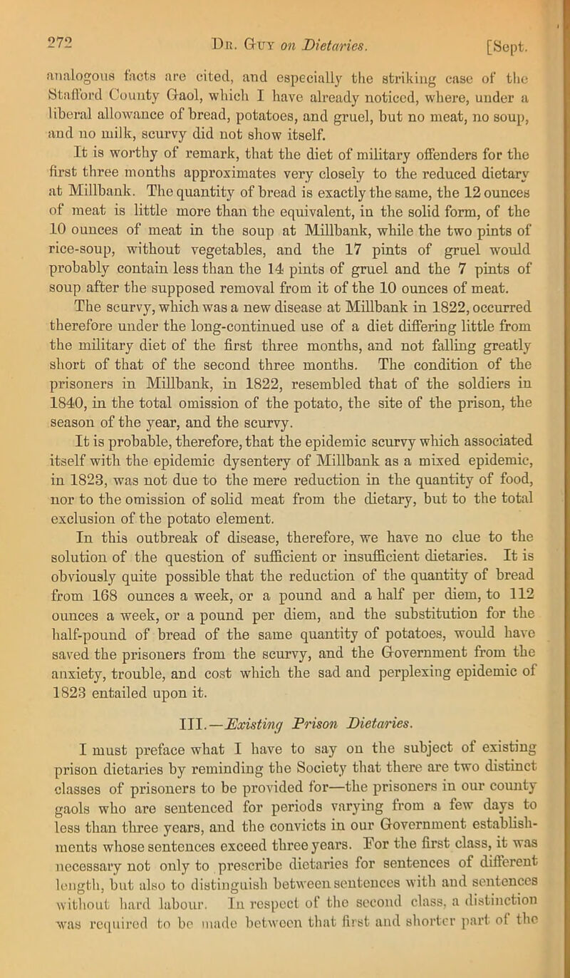 aiialogoiia tacts are cited, and especially the striking case of the Stafford County Gaol, which I have already noticed, where, under a liberal allowance of bread, potatoes, and gruel, but no meat, no soup, and no milk, scurvy did not show itself. It is worthy of remark, that the diet of military offenders for the first three months approximates very closely to the reduced dietary at Millbank. The quantity of bread is exactly the same, the 12 ounces of meat is little more than the equivalent, in the solid form, of the 10 ounces of meat in the soup at Millbank, while the two pints of rice-soup, without vegetables, and the 17 pints of gruel would probably contain less than the 14 pints of gruel and the 7 pints of soup after the supposed removal from it of the 10 ounces of meat. The scurvy, which was a new disease at Millbank in 1822, occurred therefore under the long-continued use of a diet differing little from the military diet of the first three months, and not falling greatly short of that of the second three months. The condition of the prisoners in Millbank, in 1822, resembled that of the soldiers in 1840, in the total omission of the potato, the site of the prison, the season of the year, and the scurvy. It is probable, therefore, that the epidemic scurvy which associated itself with the epidemic dysentery of Millbank as a mixed epidemic, in 1823, was not due to the mere reduction in the quantity of food, nor to the omission of solid meat from the dietary, but to the total exclusion of the potato element. In this outbreak of disease, therefore, we have no clue to the solution of the question of sufficient or insufficient dietaries. It is obviously quite possible that the reduction of the quantity of bread from 168 ounces a week, or a pound and a half per diem, to 112 ounces a week, or a pound per diem, and the substitution for the half-pound of bread of the same quantity of potatoes, would have saved the prisoners from the scurvy, and the Government from the anxiety, trouble, and cost which the sad and perplexing epidemic of 1823 entailed upon it. III.—Existing Prison Dietaries. I must preface what I have to say on the subject of existing prison dietaries by reminding the Society that there are two distinct classes of prisoners to be provided for—the prisoners in our county gaols who are sentenced for periods varying from a few days to less than three years, and the convicts in our Government establish- ments whose sentences exceed three years. For the first class, it was necessary not only to prescribe dietaries for sentences of different length, but also to distinguish between sentences with and sentences without hard labour. lu respect ot the second class, a distinction was rccpiired to be made between that first and shorter part of the