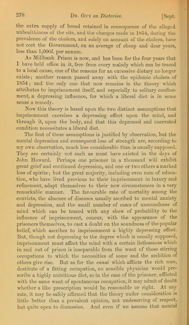 the extra supply of bread retained in consequence of the alleged unhealthiuess of the site, and tlie changes made in 185-1, during the prevalence ot the cholera, and solely on account of the cholera, liave not cost the Government, on an average of cheap and dear years, less than 1,000Z. per annum. As Millhank Prison is now, and has been for the four years that I have held office in it, free from every malady which can be traced to a local cause, one of the reasons for an excessive dietary no longer exists; another reason passed away with the epidemic cholera of 1854; and the only one that now remains is the theory which attributes to imprisonment itself, and especially to solitary confine- ment, a depressing infiuence, for which a liberal diet is in some sense a remedy. Now this theory is based upon the two distinct assumptions that imprisonment exercises a depressing effect upon the mind, and through it, upon the body, and that this depressed and enervated condition necessitates a liberal diet. The first of these assumptions is justified by observation, but the mental depression and consequent loss of strength are, according to my own observation, much less considerable than is usually supposed. They are certainly not such as must have existed in the days of John Howard. Perhaps one prisoner in a thousand will exhibit great grief and continued depression, and one or two others a marked loss of spirits; but the great majority, including even men of educa- tion, who have lived previous to their imprisonment in luxmy and refinement, adapt themselves to their new circumstances in a very remarkable manner. The favourable rate of mortality among the convicts, the absence of diseases,usually ascribed to mental anxiety and depression, and tlie small number of cases of unsoundness of mind which can be traced with any show of probability to the influence of imprisonment, concur, with the appearance of the prisoners themselves, to cast a doubt on the soundness of the popidar belief, which ascribes to imprisonment a highly depressing effect. But, though not depressing to the degree which is usually supposed, imprisonment must affect the mind with a certain listlessness which in and out of prison is inseparable from the want of those stirring occupations to which the necessities of some and the ambition of others give rise. But as for the ennui which afflicts the rich man, destitute of a fitting occupation, no sensible physician would pre- scribe a highly nutritious diet, so in the case of the prisoner, afflicted with the same want of spontaneous occupation, it may admit of douht whether a like prescription would be reasonable or right. At any rate, it may be safely affirmed that the theory under cousideration is little better than a prevalent opinion, not undeserving of respect, but quite open to discussion. And even if we assume that ment.al