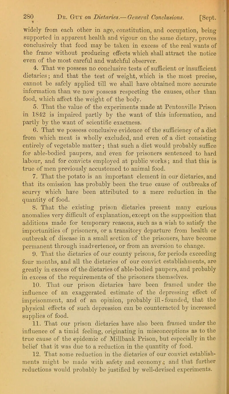 widely from each other in age, constitution, and occupation, being supported in apparent health and vigour on the same dietary, proves conclusively that food may he taken in excess of the real wants of the frame without producing effects which shall attract the notice even of the most careful and watchful observer. 4. That we possess no conclusive tests of sufficient or insufficient dietaries; and that the test of weight, which is the most precise, cannot be safely applied till we shall have obtained more accurate information than we now possess respecting the causes, other than food, wliich affect the weight of the body. 5. That the value of the experiments made at Pentonville Prison in 1842 is impaired partly by the want of this information, and partly by the want of scientific exactness. 6. That we possess conclusive evidence of the sufficiency of a diet from which meat is wholly excluded, and even of a diet consisting entirely of vegetable matter ; that such a diet woidd probably suffice for able-bodied paupers, and even for prisoners sentenced to hard labour, and for convicts employed at public works; and that this is true of men previously accustomed to animal food. 7. That the potato is an important element in our dietaries, and that its omission has probably been the true cause of outbreaks of scurvy which have been attributed to a mere reduction in the quantity of food. 8. That the existing prison dietaries present many curious anomalies very difficult of explanation, except on the supposition that additions made for temporary reasons, such as a wish to satisfy the importunities of prisoners, or a transitory departure from health or outbreak of disease in a small section of the prisoners, have become permanent through inadvertence, or from an aversion to change. 9. That the dietaries of our coimty prisons, for periods exceeding four months, and all the dietaries of our convict establishments, are greatly in excess of the dietaries of able-bodied paupers, and probably in excess of the requirements of the prisoners themselves. 10. That our prison dietaries have been framed under the influence of an exaggerated estimate of the depressing eflect of imprisonment, and of an opinion, probably ill-founded, that the physical effects of such depression can be counteracted by increased supphes of food. 11. That our prison dietaries have also been framed under the influence of a timid feeling, originating in misconceptions as to the true cause of the epidemic of Millbank Prison, but especially in the belief that it was due to a reduction in the quantity of food. 12. That some reduction in the dietaries of oiu’ convict establish- ments might be made with safety and economy^ and that further reductions would ])robably be justified by well-devised experiments.