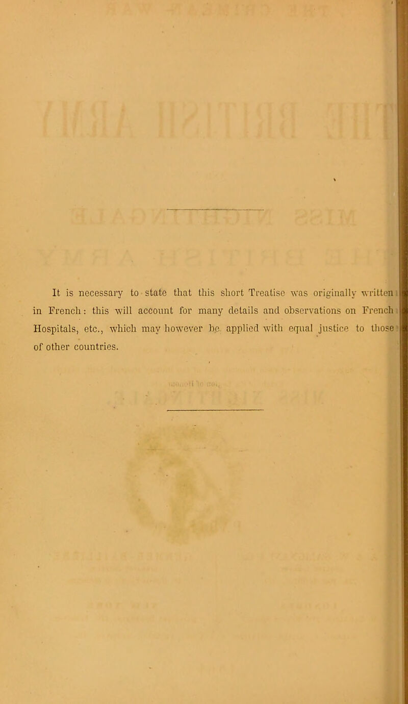 It is necessary to state that this short Treatise was originally written in French: this will account for many details and observations on French Hospitals, etc., which may however be. applied with equal justice to those of other countries.