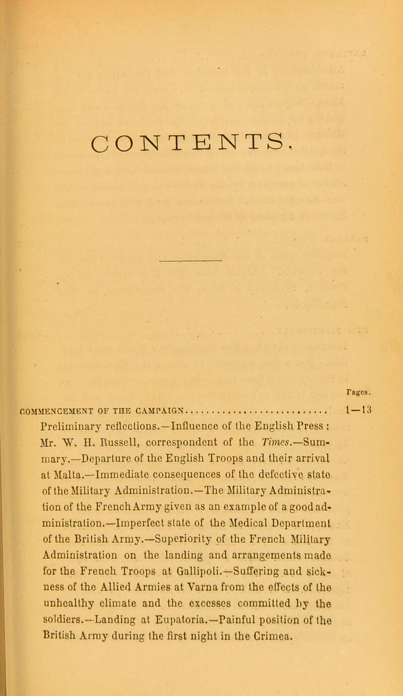 CONTENTS. Tagcs. COMMENCEMENT OF THE CAMPAIGN 1 — 13 Preliminary reflections.—Influence of the English Tress : Mr. AY. H. Russell, correspondent of the Times.—Sum- mary.— Departure of the English Troops and their arrival at Malta.—Immediate consequences of the defective state of the Military Administration.—The Military Administra- tion of the French Army given as an example of a good ad- ministration.—Imperfect slate of the Medical Department of the British Army.—Superiority of the French Military Administration on the landing and arrangements made for the French Troops at Gallipoli.—Suffering and sick- ness of the Allied Armies at Varna from the effects of the unhealthy climate and the excesses committed by the soldiers.—Landing at Eupatoria.—Painful position of the British Array during the first night in the Crimea.