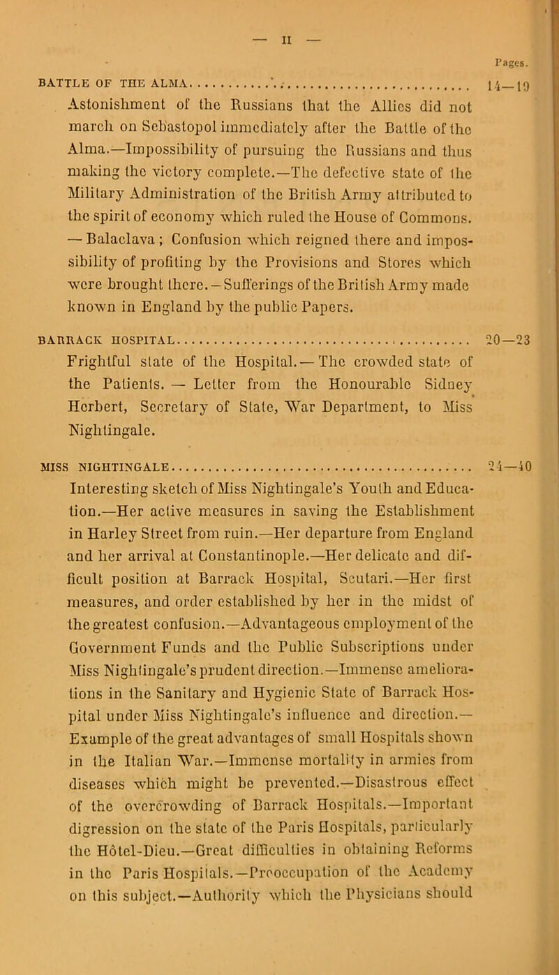 BATTLE OF THE ALMA Pages. 14-19 Astonishment of the Russians that the Allies did not march on Sebastopol immediately after the Battle of the Alma.—Impossibility of pursuing the Russians and thus making ihe victory complete.—The defective state of ihe Military Administration of Ihe British Army attributed to the spirit of economy which ruled the House of Commons. — Balaclava ; Confusion which reigned there and impos- sibility of profiting by the Provisions and Stores which were brought there. — Sufferings of the British Army made known in England by the public Papers. BARRACK HOSPITAL 20 — 23 Frightful slate of the Hospital. —The crowded state of the Patients. — Letter from the Honourable Sidney Herbert, Secretary of State, War Department, to Miss Nightingale. MISS NIGHTINGALE 24—40 Interesting sketch of Miss Nightingale’s Youth and Educa- tion.—Her active measures in saving the Establishment in Harley Street from ruin.—Her departure from England and her arrival at Constantinople.—Her delicate and dif- ficult position at Barrack Hospital, Scutari.—Her first measures, and order established by her in the midst of the greatest confusion.—Advantageous employment of the Government Funds and the Public Subscriptions under Miss Nightingale’s prudent direction.—Immense ameliora- tions in the Sanitary and Hygienic State of Barrack Hos- pital under Miss Nightingale’s influence and direction.— Example of the great advantages of small Hospitals shown in the Italian War.—Immense mortality in armies from diseases which might be prevented.—Disastrous effect of the overcrowding of Barrack Hospitals.—Important digression on the slate of the Paris Hospitals, particularly the Hotel-Dieu.—Great difficulties in obtaining Reforms in the Paris Hospitals.—Preoccupation of the Academy on this subject.—Authority which the Physicians should