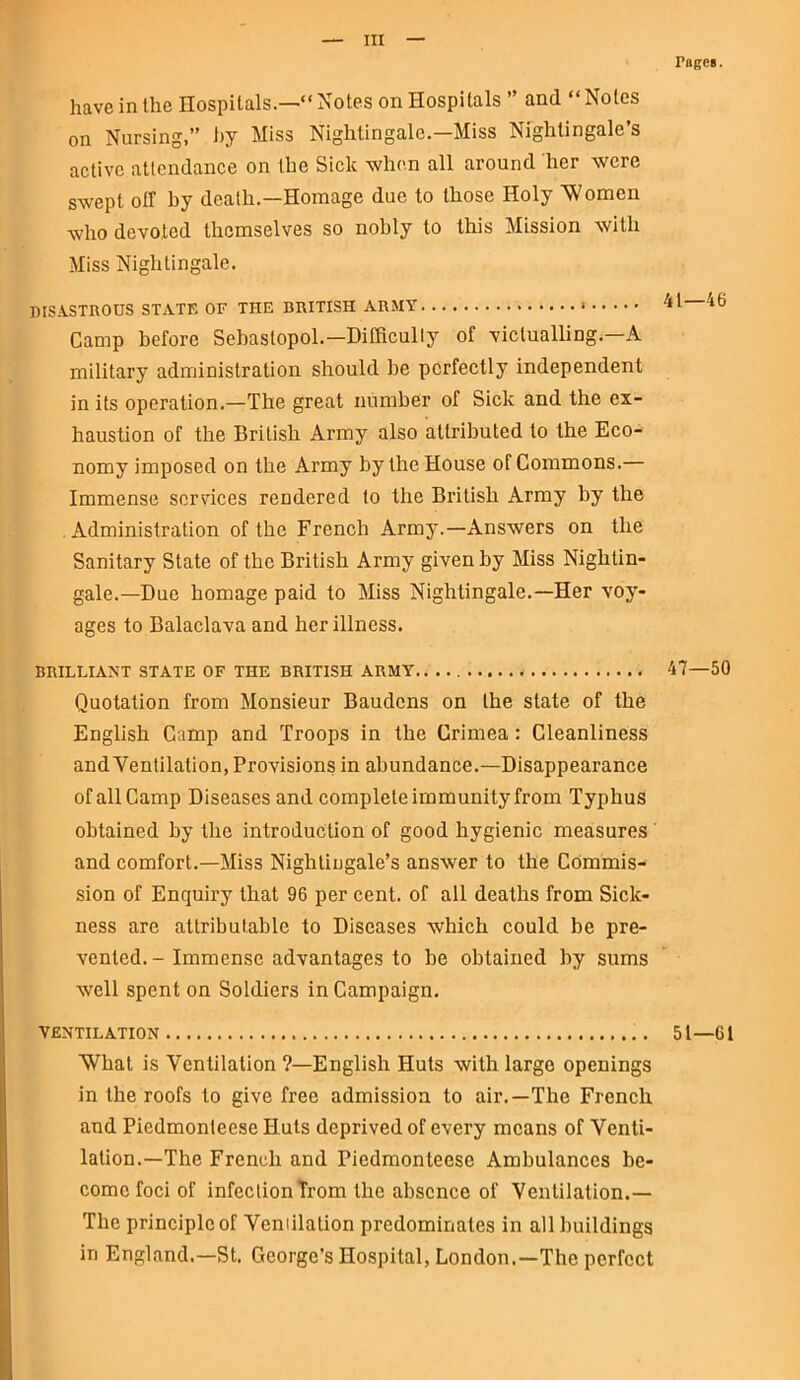 have in the Hospitals.—“ Notes on Hospitals ” and “ Notes on Nursing,” by Miss Nightingale.—Miss Nightingale’s active attendance on the Sick when all around her were swept off by death.—Homage due to those Holy Women who devoted themselves so nobly to this Mission with Miss Nightingale. DISASTROUS STATE OF THE BRITISH ARMY * Camp before Sebastopol.—Difficulty of victualling. A military administration should be perfectly independent in its operation.—The great number of Sick and the ex- haustion of the British Army also attributed to the Eco- nomy imposed on the Army by the House of Commons.— Immense services rendered to the British Army by the Administration of the French Army.—Answers on the Sanitary State of the British Army given by Miss Nightin- gale.—Due homage paid to Miss Nightingale.—Her voy- ages to Balaclava and her illness. BRILLIANT STATE OF THE BRITISH ARMY . Quotation from Monsieur Baudcns on the state of the English Camp and Troops in the Crimea: Cleanliness and Ventilation, Provisions in abundance.—Disappearance of all Camp Diseases and complete immunity from Typhus obtained by the introduction of good hygienic measures and comfort.—Miss Nightingale’s answer to the Commis- sion of Enquiry that 96 per cent, of all deaths from Sick- ness are attributable to Diseases which could be pre- vented. - Immense advantages to he obtained by sums well spent on Soldiers in Campaign. VENTILATION What is Ventilation ?—English Huts with large openings in the roofs to give free admission to air.—The French and Piedmonleese Huts deprived of every means of Venti- lation.—The French and riedmonteese Ambulances be- come foci of infection from the absence of Ventilation.— The principle of Ventilation predominates in all buildings in England.—St. George's Hospital, London.—The perfect rages. 41—46 47—50 51—61