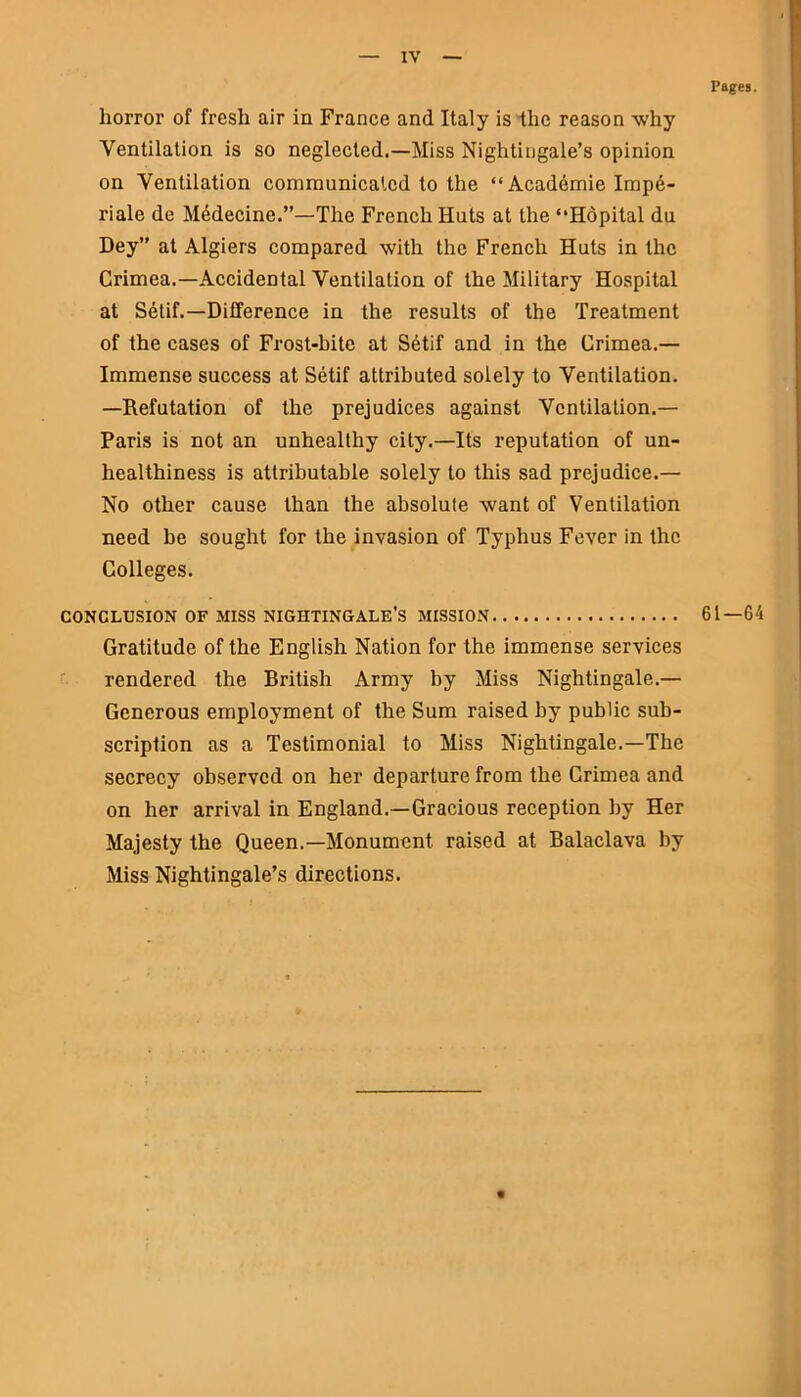 Pages. horror of fresh air in France and Italy is the reason why Ventilation is so neglected.—Miss Nightingale’s opinion on Ventilation communicated to the “ Academie Imp6- riale de Mddecine.”—The French Huts at the “Hopital du Dey” at Algiers compared with the French Huts in the Crimea.—Accidental Ventilation of the Military Hospital at Setif.—Difference in the results of the Treatment of the cases of Frost-bite at Setif and in the Crimea.— Immense success at Setif attributed solely to Ventilation. —Refutation of the prejudices against Ventilation.— Paris is not an unhealthy city.—Its reputation of un- healthiness is attributable solely to this sad prejudice.— No other cause than the absolute want of Ventilation need be sought for the invasion of Typhus Fever in the Colleges. CONCLUSION OF MISS NIGHTINGALE’S MISSION 61—64 Gratitude of the English Nation for the immense services rendered the British Army by Miss Nightingale.— Generous employment of the Sum raised by public sub- scription as a Testimonial to Miss Nightingale.—The secrecy observed on her departure from the Crimea and on her arrival in England.—Gracious reception by Her Majesty the Queen.—Monument raised at Balaclava by Miss Nightingale’s directions.