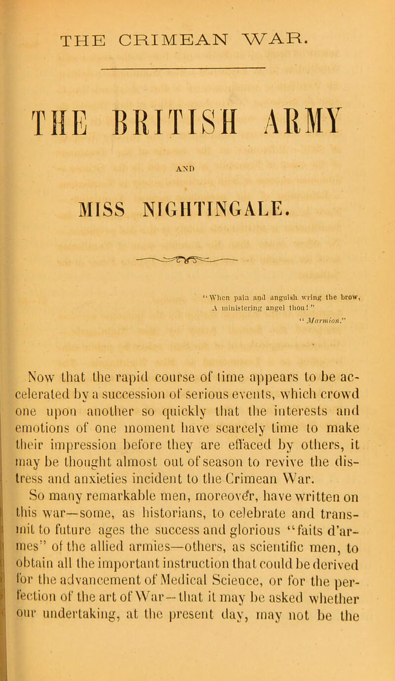 THE BRITISH ARMY ano MISS NIGHTINGALE. “When pain ami anguish wring the brow, A ministering angel thou!” “ Marmion. Now that the rapid course ot time appears to be ac- celerated bv a succession ot‘ serious events, which crowd one upon another so quickly that the interests and emotions of one moment have scarcely time to make their impression before they are effaced by others, it may be thought almost out of season to revive the dis- tress and anxieties incident to the Crimean War. So many remarkable men, moreover, have written on this war—some, as historians, to celebrate and trans- mit to future ages the success and glorious “fails d’ar- mes:’ of the allied armies—others, as scientific men, to obtain all the important instruction that could be derived for the advancement of Medical Science, or for the per- fection of the art of War—that it may be asked whether our undertaking, at the present day, may not be the