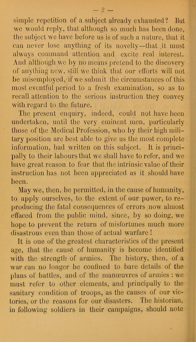 simple repetition of a subject already exhausted? But we would reply, that although so much has been done, the subject we have before us is of such a nature, that it can never lose anything of its novelty—that it must always command attention and excite real interest. And although we by no means pretend to the discovery of anything new, still we think that our efforts will not be misemployed, if we submit the circumstances of this most eventful period to a fresh examination, so as to recall attention to the serious instruction they convey with regard to the future. The present enquiry, indeed, could not have been undertaken, until the very eminent men, particularly those oftbe Medical Profession, who by their high mili- tary position are best able to give us the most complete information, had written on this subject. It is princi- pally to their labours that we shall have to refer, and we have great reason to fear that the intrinsic value of their instruction has not been appreciated as it should have been. May we, then, be permitted, in the cause of humanity, to apply ourselves, to the extent of our power, to re- producing the fatal consequences of errors now almost effaced from the public mind, since, by so doing, we hope to prevent the return of misfortunes much more disastrous even than those of actual warfare ! It is one of the greatest characteristics of the present age, that the cause of humanity is become identified with the strength of armies. The history, then, of a war can no longer be confined to bare details of the plans of battles, and of the manoeuvres of armies : we must refer to other elements, and principally to the sanitary condition of troops, as the causes of our vic- tories, or the reasons for our disasters. The historian, in following soldiers in their campaigns, should note