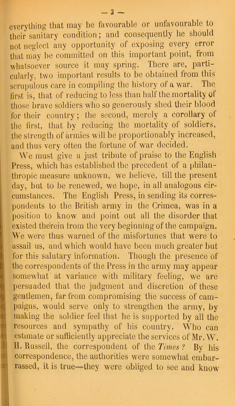 everything that may be favourable or unfavourable to their sanitary condition; and consequently he should not neglect any opportunity of exposing every error that may be committed on this important point, from whatsoever source it may spring. There are, parti- cularly, two important results to be obtained from this scrupulous care in compiling the history of a war. The first is, that of reducing to less than half the mortality of those brave soldiers who so generously shed their blood for their country; the second, merely a corollary ot the first, that by reducing the mortality of soldiers, the strength of armies will be proportionably increased, and thus very often the fortune of war decided. We must give a just tribute of praise to the English Press, which has established the precedent of a philan- thropic measure unknown, we believe, till the present day, but to be renewed, we hope, in all analogous cir- cumstances. The English Press, in sending its corres- pondents to the British army in the Crimea, was in a position to know and point out all the disorder that existed therein from the very beginning of the campaign. \\ e were thus warned of the misfortunes that were to assail us, and which would have been much greater but for this salutary information. Though the presence of the correspondents of the Press in the army may appear somewhat at variance with military feeling, we are persuaded that the judgment and discretion of these gentlemen, far from compromising the success of cam- paigns, would serve only to strengthen the army, by making the soldier feel that he is supported by all the resources and sympathy of his country. Who can estimate or sufficiently appreciate the services of Mr. W. H. Russell, the correspondent of the Times 1 Bv his correspondence, the authorities were somewhat embar- rassed, it is true—they were obliged to see and know