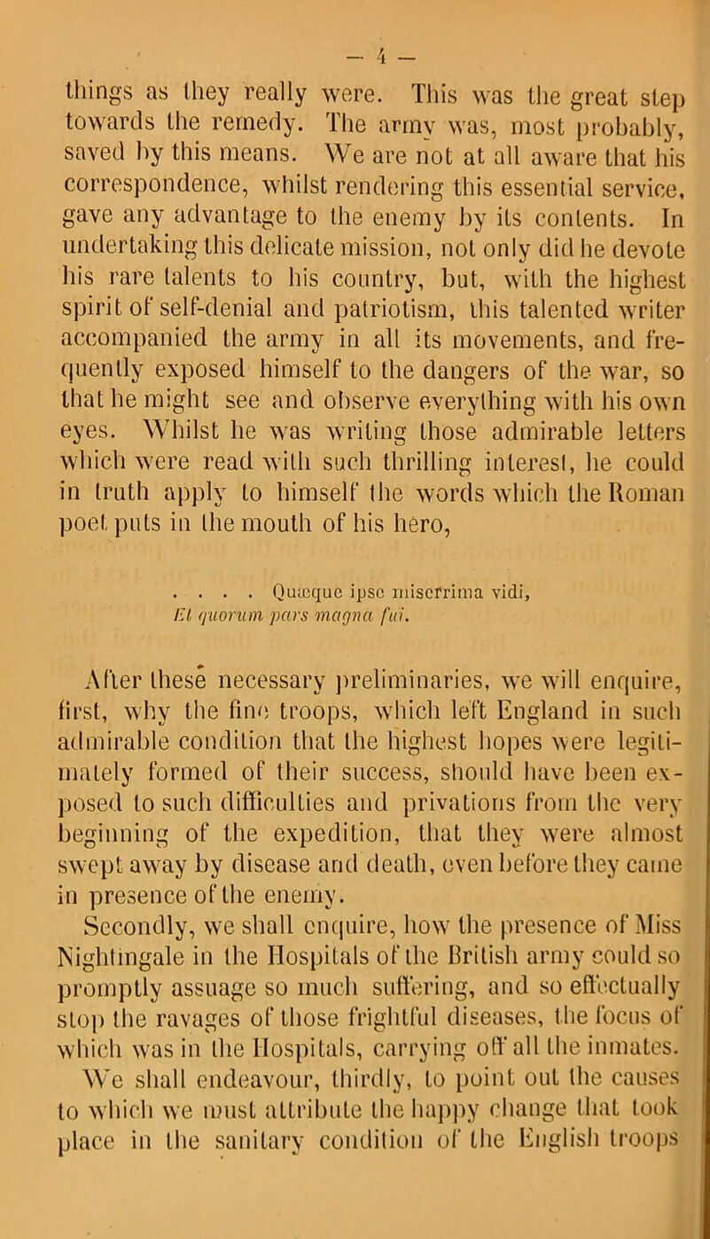 things as (hey really were. This was the great step towards the remedy. The army was, most probably, saved by this means. We are not at all aware that his correspondence, whilst rendering this essential service, gave any advantage to the enemy by its contents. In undertaking this delicate mission, not only did he devote his rare talents to his country, but, with the highest spirit of self-denial and patriotism, this talented writer accompanied the army in all its movements, and fre- quently exposed himself to the dangers of the war, so that he might see and observe everything with his own eyes. Whilst he was writing those admirable letters which were read with such thrilling interest, he could in truth apply to himself the words which the Roman poet puts in the mouth of his hero, . . . . Qiuoquc ipse misefrima vidi, El (juorinn pars magnet fui. After these necessary preliminaries, we will enquire, first, why the fine troops, which left England in such admirable condition that the highest hopes were legiti- mately formed of their success, should have been ex- posed to such difficulties and privations from the very beginning of the expedition, that they were almost swept away by disease and death, even before they came in presence of the enemy. Secondly, we shall enquire, how the presence of Miss Nightingale in the Hospitals of the British army could so promptly assuage so much suffering, and so effectually stop the ravages of those frightful diseases, the focus of which was in the Hospitals, carrying oft'all the inmates. We shall endeavour, thirdly, to point out the causes to which we must attribute the happy change that took place in the sanitary condition of the English troops