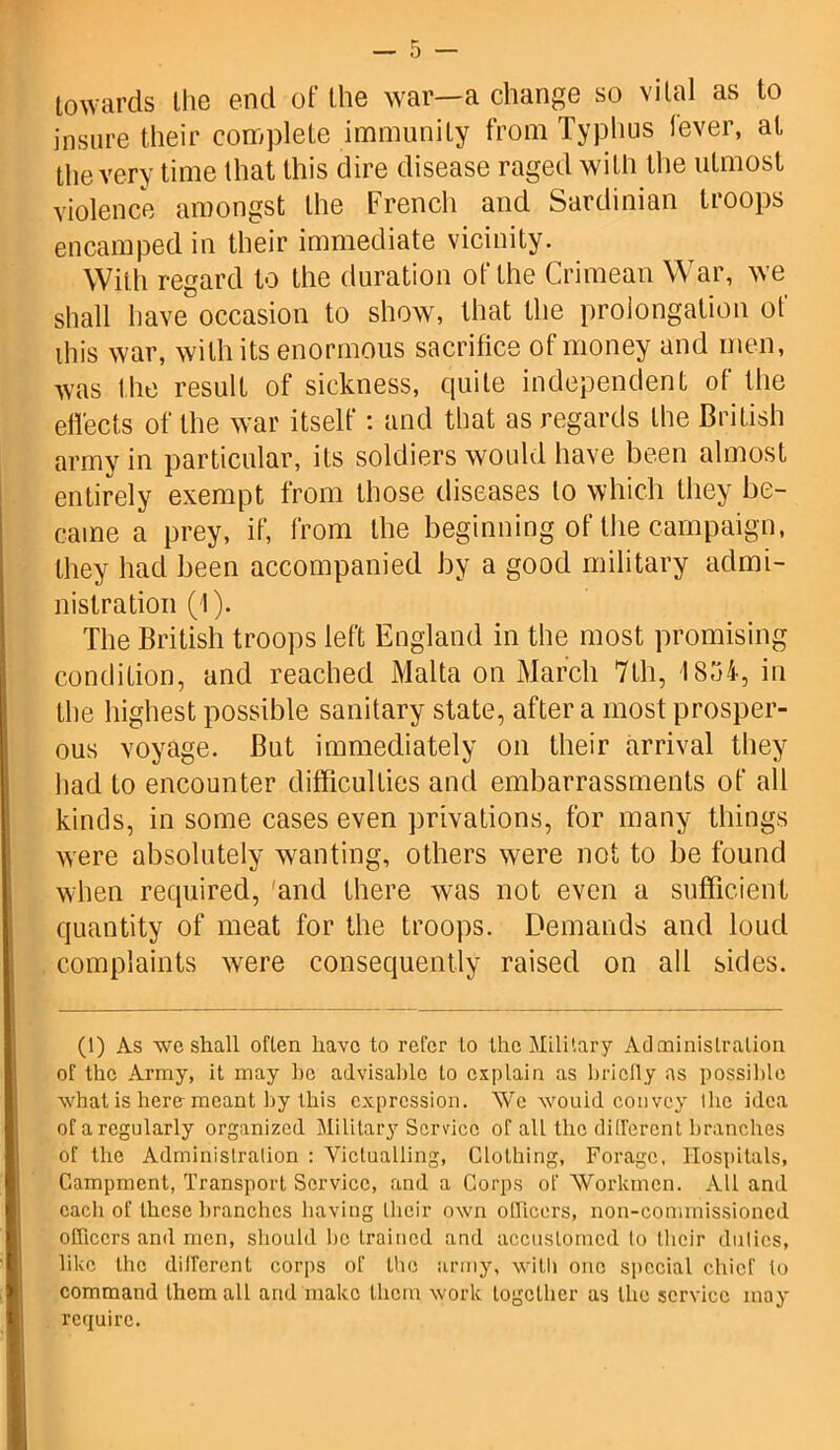 towards the end of the war—a change so vital as to insure their complete immunity from Typhus lever, at the very time that this dire disease raged with the utmost violence amongst the French and Sardinian troops encamped in their immediate vicinity. With regard to the duration of the Crimean War, we shall have occasion to show, that the prolongation of ibis war, with its enormous sacrifice of money and men, was the result of sickness, quite independent of the effects of the war itself: and that as regards the British army in particular, its soldiers would have been almost entirely exempt from those diseases to which they be- came a prey, if, from the beginning of the campaign, they had been accompanied by a good military admi- nistration (1). The British troops left England in the most promising condition, and reached Malta on March 7th, 18,74, in the highest possible sanitary state, after a most prosper- ous voyage. But immediately on their arrival they had to encounter difficulties and embarrassments of all kinds, in some cases even privations, for many things were absolutely wanting, others were not to be found when required, 'and there was not even a sufficient quantity of meat for the troops. Demands and loud complaints were consequently raised on all sides. (1) As we shall often have to refer to the Military Administration of the Army, it may he advisable to explain as briefly as possible what is here meant by this expression. We wouid convey the idea of a regularly organized Military Service of all the different branches of the Administration : Victualling, Clothing, Forage, Hospitals, Campment, Transport Service, and a Corps of Workmen. Ail and each of these branches having their own officers, non-commissioned officers and men, should be trained and accustomed lo their duties, like the different corps of the army, witli one special chief to command them all and make them work together as the service may require.