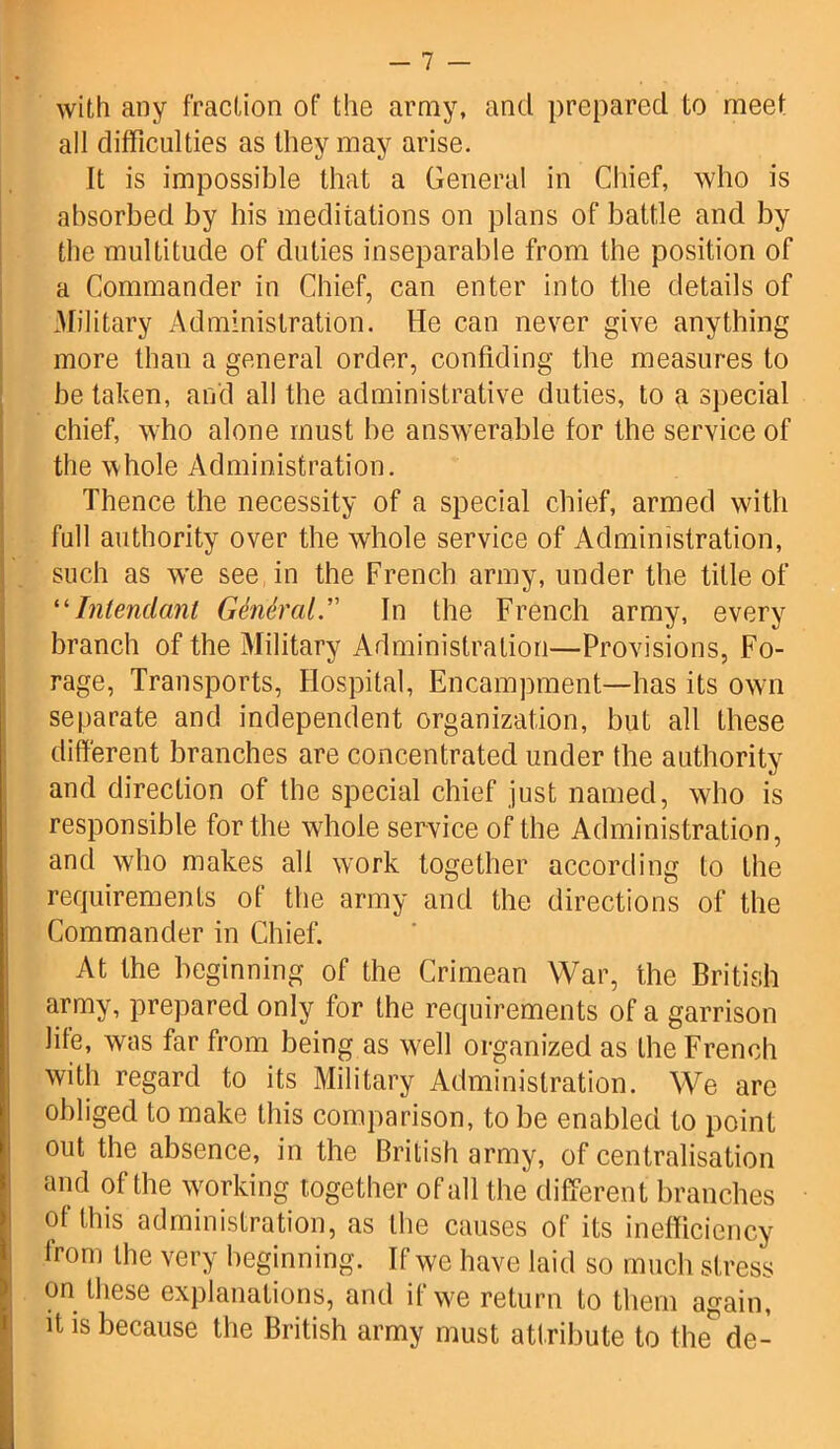 with any fraction of the army, and prepared to meet all difficulties as they may arise. It is impossible that a General in Chief, who is absorbed by bis meditations on plans of battle and by the multitude of duties inseparable from the position of a Commander in Chief, can enter into the details of Military Administration. He can never give anything more than a general order, confiding the measures to be taken, and all the administrative duties, to a special chief, who alone must be answerable for the service of the whole Administration. Thence the necessity of a special chief, armed with full authority over the whole service of Administration, such as we see in the French army, under the title of “Intenclanl General. In the French army, every branch of the Military Administration—Provisions, Fo- rage, Transports, Hospital, Encampment—has its own separate and independent organization, but all these different branches are concentrated under the authority and direction of the special chief just named, who is responsible for the whole service of the Administration, and who makes all work together according to the requirements of the army and the directions of the Commander in Chief. At the beginning of the Crimean War, the British army, prepared only for the requirements of a garrison life, was far from being as well organized as the French with regard to its Military Administration. We are obliged to make this comparison, to be enabled to point out the absence, in the British army, of centralisation and of the working together of all the different branches of this administration, as the causes of its inefficiency from the very beginning. If we have laid so much stress on these explanations, and if we return to them again, it is because the British army must attribute to the de-