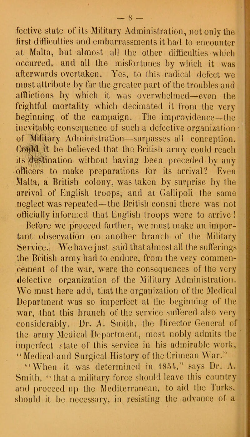 fective state of its Military Administration, not only the first, difficulties and embarrassments it had to encounter at Malta, but almost all the other difficulties which occurred, and all the misfortunes by which it was afterwards overtaken. Yes, to this radical defect we must attribute by far the greater part of the troubles and afflictions by which it was overwhelmed—even the frightful mortality which decimated it from the very beginning of the campaign. The improvidence—the inevitable consequence of such a defective organization of Military Administration—surpasses all conception. Coijld it be believed that the Brilish army could reach its Soeslination without having been preceded by any officers to make preparations for its arrival? Even Malta, a British colony, was taken by surprise by the arrival of English troops, and at Gallipoli the same neglect was repeated—the British consul there was not officially informed that English troops were to arrive ! Before we proceed farther, we must make an impor- tant observation on another branch of the Military Service. We have just said that almost all the sufferings the British army had to endure, from the very commen- cement of the war, were the consequences of the very defective organization of the Military Administration. We must here add, that the organization of the Medical Department was so imperfect at the beginning of the war, that this branch of the service suffered also very considerably. Dr. A. Smith, the Director General of the army Medical Department, most nobly admits the imperfect stale of this service in his admirable work, “Medical and Surgical History of the Crimean War.” “When it was determined in 1851,” says Dr. A. Smith, “that a military force should leave this country and proceed up the Mediterranean, to aid the Turks, should it be necessary, in resisting the advance of a