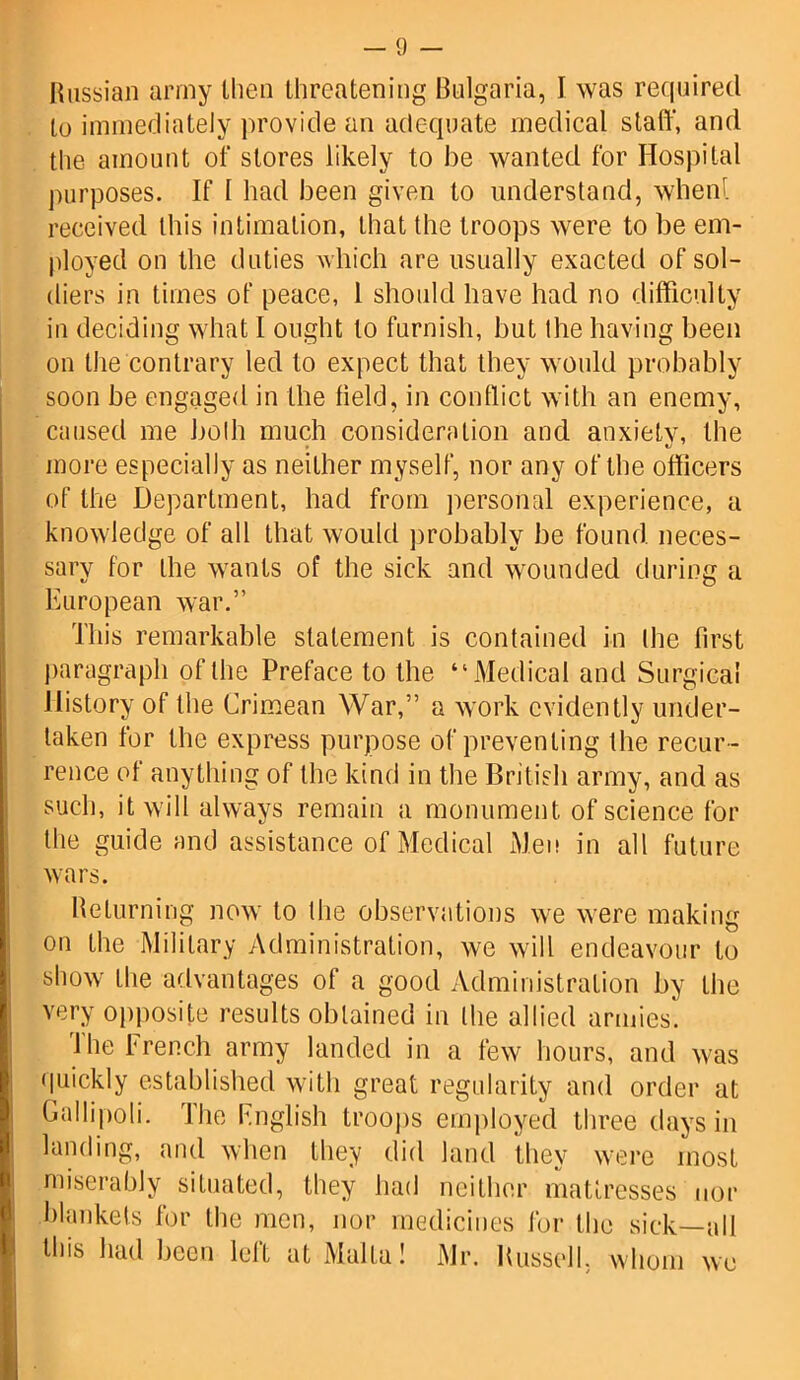 Russian army then threatening Bulgaria, I was required to immediately provide an adequate medical staff, and the amount of stores likely to be wanted for Hospital purposes. If I had been given to understand, whenl received Ibis intimation, that the troops were to be em- ployed on the duties which are usually exacted of sol- diers in times of peace, 1 should have had no difficulty in deciding what I ought to furnish, but the having been on the contrary led to expect that they would probably soon be engaged in the field, in conflict with an enemy, caused me both much consideration and anxiety, the * V more especially as neither myself, nor any of the officers of the Department, had from personal experience, a knowledge of all that would probably be found neces- sary for the wants of the sick and wounded during a European war.” This remarkable statement is contained in the first paragraph of the Preface to the “Medical and Surgical History of the Crimean War,” a work evidently under- taken for the express purpose of preventing the recur- rence of anything of the kind in the British army, and as such, it will always remain a monument of science for the guide and assistance of Medical Men in all future wars. Returning now to the observations we were making on the Military Administration, we will endeavour to show the advantages of a good Administration by the very opposite results obtained in the allied armies. The French army landed in a few hours, and was quickly established with great regularity and order at Gallipoli. The Fnglish troops employed three days in landing, and when they did land they were most miserably situated, they had neither mattresses nor blankets for the men, nor medicines for the sick—all this had been lelt at Malta! Mr. Russell, whom we