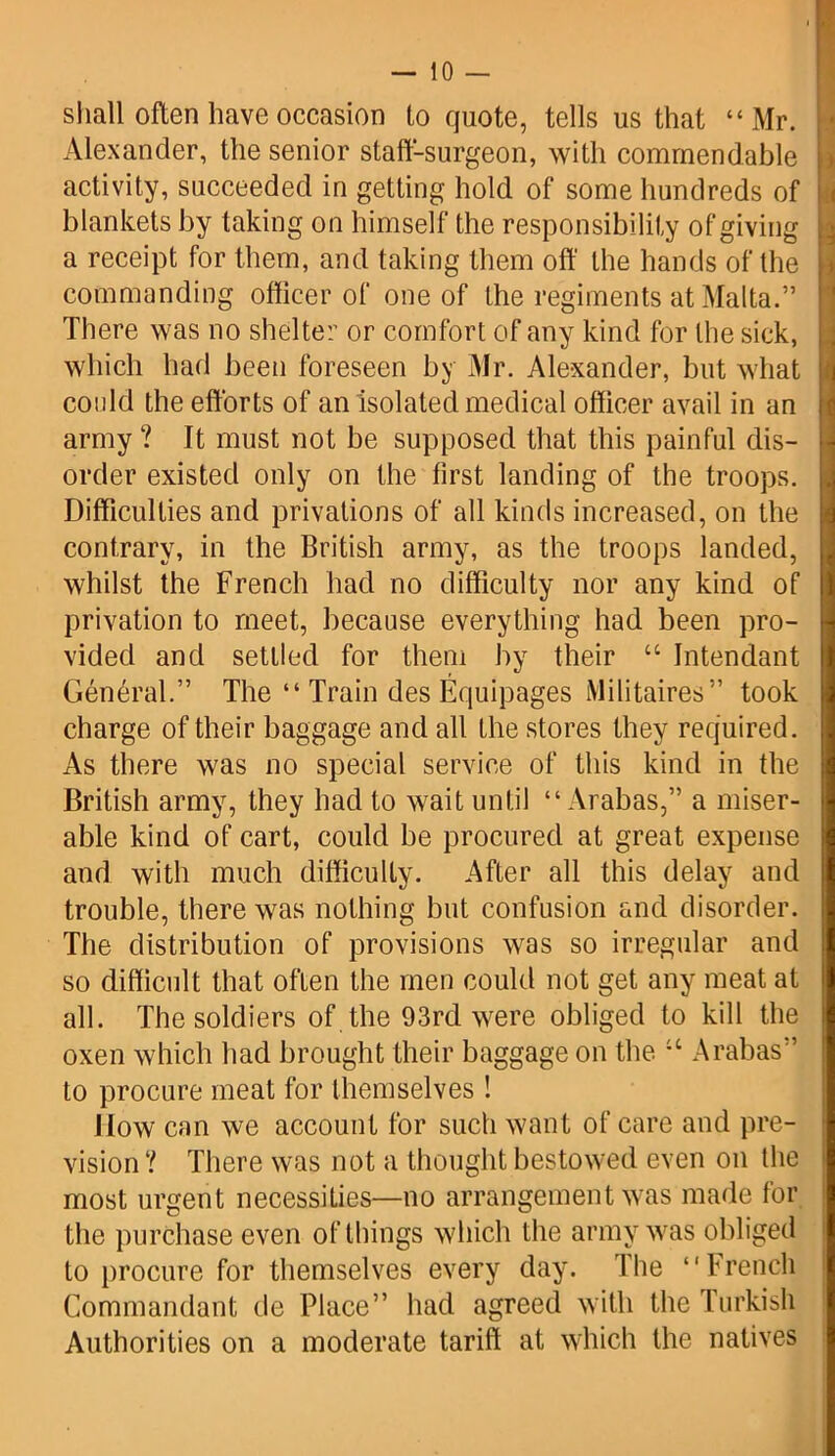 shall often have occasion to quote, tells us that “Mr. Alexander, the senior staff-surgeon, with commendable activity, succeeded in getting hold of some hundreds of blankets by taking on himself the responsibility of giving a receipt for them, and taking them off the hands of the commanding officer of one of the regiments at Malta.” There was no shelter or comfort of any kind for the sick, which had been foreseen by Mr. Alexander, but what could the efforts of an isolated medical officer avail in an army ? It must not be supposed that this painful dis- order existed only on the first landing of the troops. Difficulties and privations of all kinds increased, on the contrary, in the British army, as the troops landed, whilst the French had no difficulty nor any kind of privation to meet, because everything had been pro- vided and settled for them by their “ Intendant General.” The “ Train des Equipages Militaires” took charge of their baggage and all the stores they required. As there was no special service of this kind in the British army, they had to wait until “ Arabas,” a miser- able kind of cart, could be procured at great expense and with much difficulty. After all this delay and trouble, there was nothing but confusion and disorder. The distribution of provisions was so irregular and so difficult that often the men could not get any meat at all. The soldiers of the 93rd were obliged to kill the oxen which had brought their baggage on the 11 Arabas” to procure meat for themselves ! Mow can we account for such want of care and pre- vision ? There was not a thought bestowed even on the most urgent necessities—no arrangement was made for the purchase even of things which the army was obliged to procure for themselves every day. The “French Commandant de Place” had agreed with the Turkish Authorities on a moderate tariff at which the natives