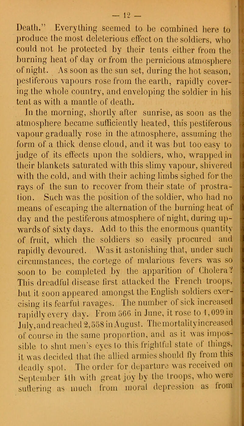 Death.” Everything seemed to be combined here to produce the most deleterious effect on the soldiers, who could not be protected by their tents either from the burning heat of day or from the pernicious atmosphere of night. As soon as the sun set, during the hot season, pestiferous vapours rose from the earth, rapidly cover- ing the whole country, and enveloping the soldier in his tent as with a mantle of death. In the morning, shortly after sunrise, as soon as the atmosphere became sufficiently heated, this pestiferous vapour gradually rose in the atmosphere, assuming the form of a thick dense cloud, and it was but too easy to judge of its effects upon the soldiers, who, wrapped in their blankets saturated with this slimy vapour, shivered with the cold, and with their aching limbs sighed for the rays of the sun to recover from their state of prostra- lion. Such was the position of the soldier, who had no means of escaping the alternation of the burning heat of day and the pestiferous atmosphere of night, during up- wards of sixty days. Add to this the enormous quantity of fruit, which the soldiers so easily procured and rapidly devoured. Was it astonishing that, under such circumstances, the cortege of malarious fevers was so soon to be completed by the apparition of Cholera? This dreadful disease first attacked the French troops, but it soon appeared amongst the English soldiers exer- cising ils fearful ravages. The number of sick increased rapidly every day. From 56G in June, it rose to 1,099 in July,and reached 2,558 in August. The mortality increased of course in the same proportion, and as it was impos- sible to shut men’s eyes to this frightful stale of things, it was decided that the allied armies should fly from this deadly spot. The order for departure was received on September ilh with great joy by the troops, who were suffering as much from moral depression as irom