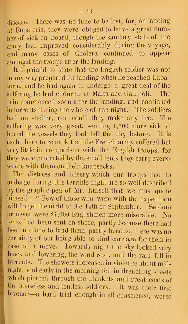 disease. There was no time to be lost, for, on landing at Enpatoria, they were obliged to leave a great num- ber of sick on board, though the sanitary stale of the army had improved considerably during the voyage, and many cases of Cholera continued to appear amongst the troops after the landing. It is painful to state that the English soldier was not in any way prepared for landing when lie reached Eupa- toria, and he had again to undergo a great deal of the sulfering he had endured at Malta and Gallipoli. The rain commenced soon after the landing, and continued in torrents during the whole of the night. The soldiers had no shelter, nor could they make any fire. The suffering was very great, sending 1,500 more sick on board the vessels they had left the day before. It is useful here to remark that the French army suffered but very little in comparison with the English troops, for they were protected by the small tents they carry every- where with them on their knapsacks. The distress and misery which our troops had to undergo during this terrible night are so well described by the graphic pen of Mr. Russell that we must quote himself : “ Few of those who were with the expedition will forget the night of the 14-tli of September. Seldom or never were 27,000 Englishmen more miserable. No tents had been sent on shore, partly because there had been no time to land lliem, partly because there was no certainty of our being able to find carriage for them in case of a move. Towards night the sky looked very black and lowering, the wind rose, and the rain fell in torrents. The showers increased in violence about mid- night, and early in the morning fell in drenching sheets which pierced through the blankets and great coats of | the houseless and tentless soldiers. It was their first | bivouac—a hard trial enough in all conscience, worse