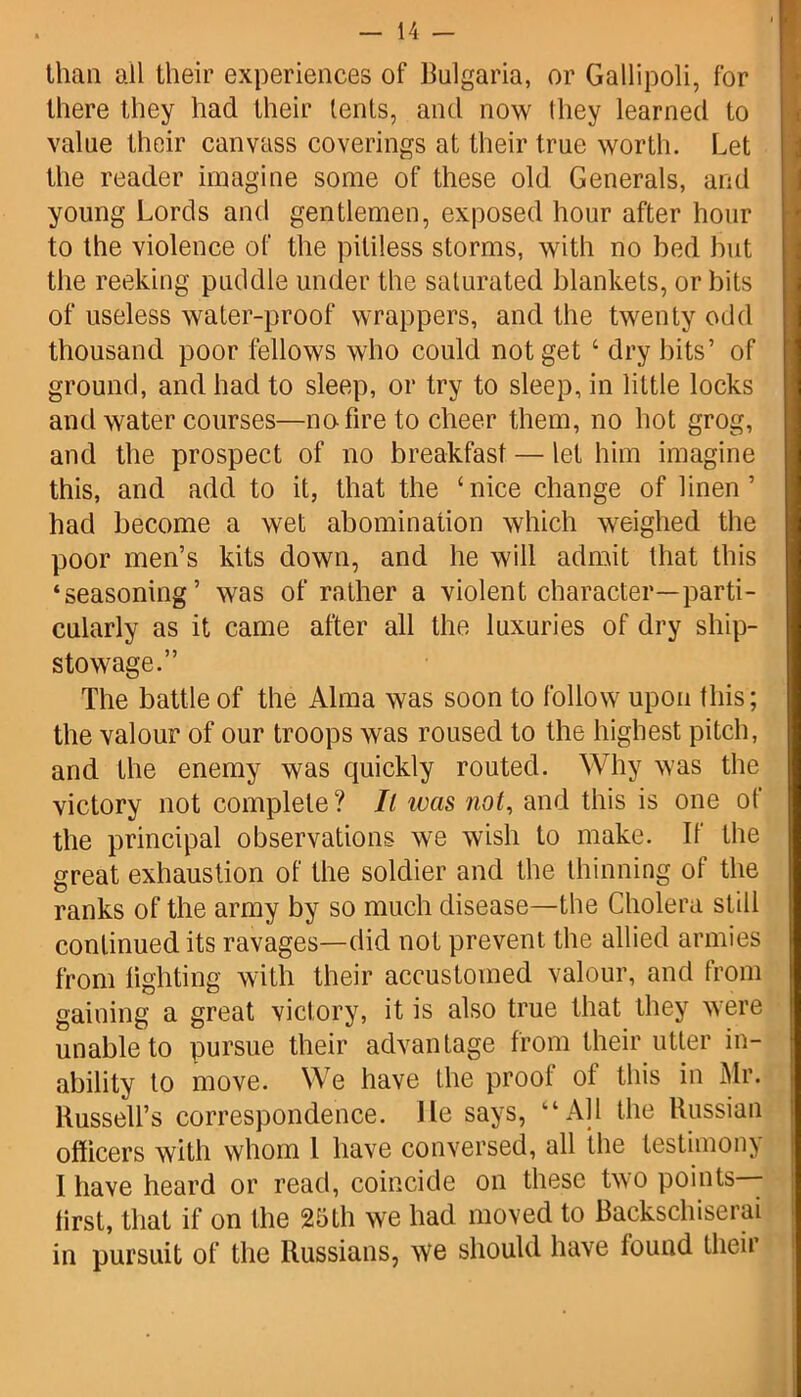 than all their experiences of Bulgaria, or Gallipoli, for there they had their tents, and now lliey learned to value their canvass coverings at their true worth. Let the reader imagine some of these old Generals, and young Lords and gentlemen, exposed hour after hour to the violence of the pitiless storms, with no bed hut the reeking puddle under the saturated blankets, or bits of useless water-proof wrappers, and the twenty odd thousand poor fellows who could not get 4 dry bits’ of ground, and had to sleep, or try to sleep, in little locks and water courses—no- fire to cheer them, no hot grog, and the prospect of no breakfast — let him imagine this, and add to it, that the ‘nice change of linen’ had become a wet abomination which weighed the poor men’s kits down, and he will admit that this ‘seasoning’ was of rather a violent character—parti- cularly as it came after all the luxuries of dry ship- stowage.” The battle of the Alma was soon to follow upon this; the valour of our troops was roused to the highest pitch, and the enemy was quickly routed. Why was the victory not complete? It ivas not, and this is one of the principal observations we wish to make. If the great exhaustion of the soldier and the thinning of the ranks of the army by so much disease—the Cholera still continued its ravages—did not prevent the allied armies from lighting with their accustomed valour, and from gaining a great victory, it is also true that they were unable to pursue their advantage from their utter in- ability to move. We have the prool ot this in Mr. Russell’s correspondence. He says, “All the Russian officers with whom l have conversed, all the testimony I have heard or read, coincide on these two points— lirst, that if on the 25th we had moved to Backschiserai in pursuit of the Russians, we should have lound their
