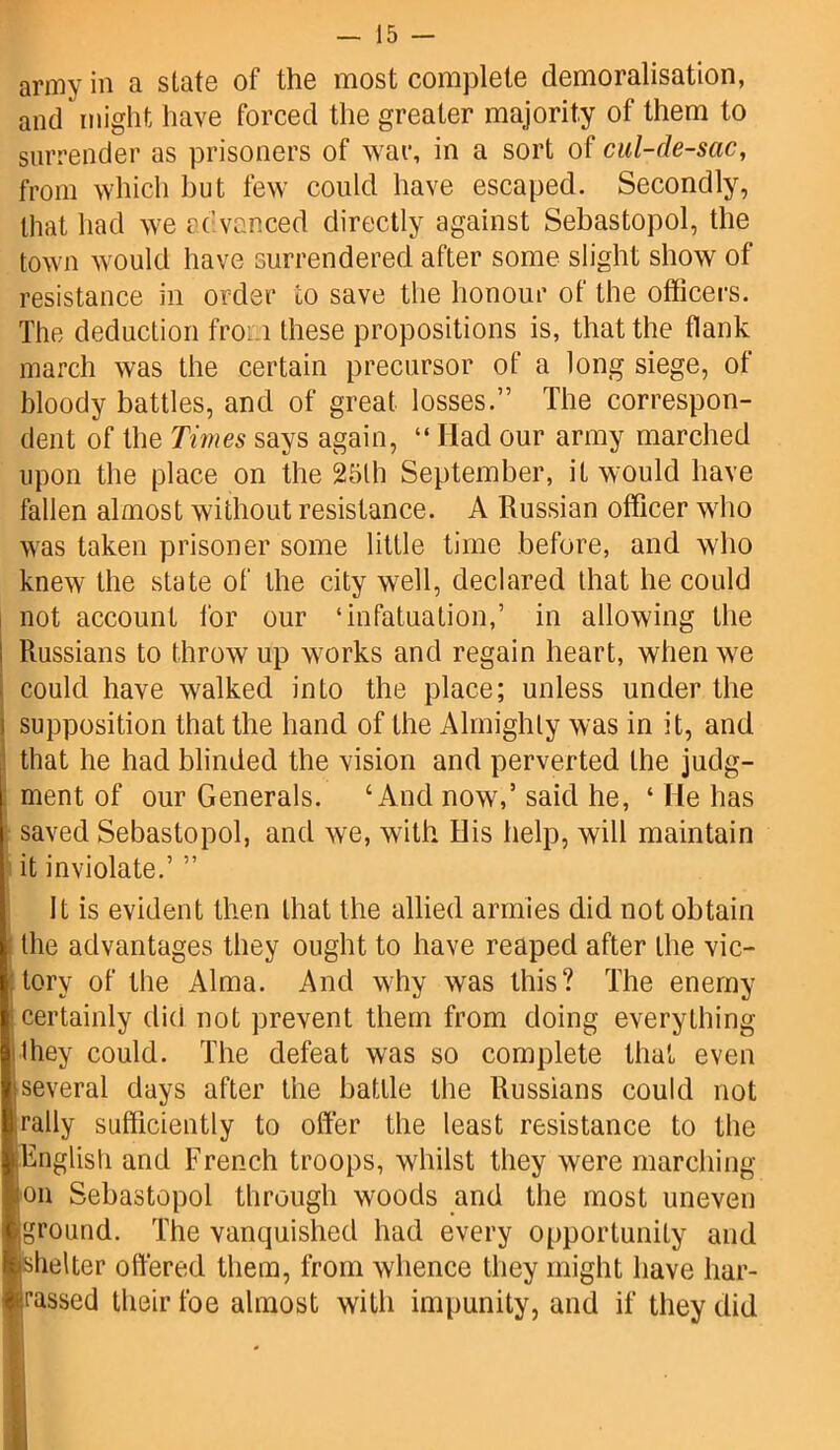 army in a state of the most complete demoralisation, and might have forced the greater majority of them to surrender as prisoners of war, in a sort of cul-de-sac, from which but few could have escaped. Secondly, that had we advanced directly against Sebastopol, the town would have surrendered after some slight show of resistance in order to save the honour of the officers. The deduction from these propositions is, that the flank march was the certain precursor of a long siege, of bloody battles, and of great losses.” The correspon- dent of the Times says again, “ Had our army marched upon the place on the 25lh September, it would have fallen almost without resistance. A Russian officer who was taken prisoner some little time before, and who knew the state of the city well, declared that he could not account for our ‘infatuation,’ in allowing the Russians to throw up works and regain heart, when we could have walked into the place; unless under the supposition that the hand of the Almighty was in it, and that he had blinded the vision and perverted the judg- ment of our Generals. ‘And now,’ said he, ‘ He has saved Sebastopol, and we, with His help, will maintain it inviolate.’ ” It is evident then that the allied armies did not obtain the advantages they ought to have reaped after the vic- Itory of the Alma. And why was this? The enemy certainly did not prevent them from doing everything they could. The defeat was so complete that even [several days after the battle the Russians could not B,rally sufficiently to offer the least resistance to the [English and French troops, whilst they were marching jon Sebastopol through woods and the most uneven Ijground. The vanquished had every opportunity and ishelter offered them, from whence they might have liar- fussed their foe almost with impunity, and if they did