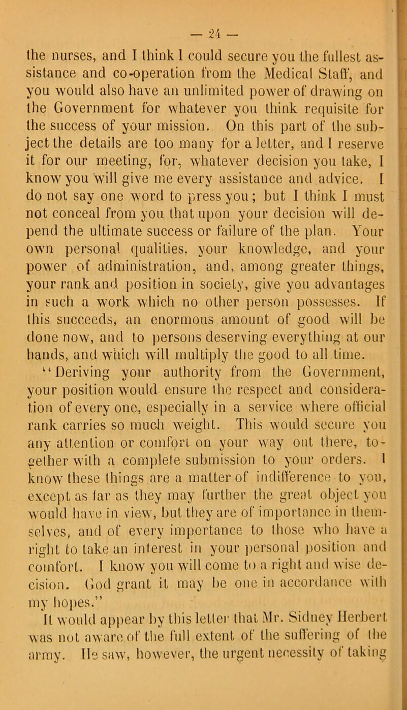 Hie nurses, and I think 1 could secure you the fullest as- sistance and co-operation from the Medical Staff, and you would also have an unlimited power of drawing on the Government for whatever you think requisite for the success of your mission. On this part of the sub- ject the details are too many for a letter, and I reserve it for our meeting, for, whatever decision you take, 1 know you will give me every assistance and advice. [ do not say one word to press you; but I think I must not conceal from you that upon your decision will de- pend the ultimate success or failure of the plan. Your own personal qualities, your knowledge, and your power of administration, and, among greater things, your rank and position in society, give you advantages in such a work which no other person possesses. If this succeeds, an enormous amount of good will be done now, and to persons deserving everything at our hands, and which will multiply the good to all time. Deriving your authority from the Government, your position would ensure the respect and considera- tion of every one, especially in a service where official rank carries so much weight. This would secure you any attention or comfort on your way out there, to- gether with a complete submission to your orders. I know these things are a matter of indifference to you, except as tar as they may further the great object you would have in view, but they are of importance in them- selves, and of every importance to those who have a right to lake an interest in your personal position and comfort. I know you will come to a right and wise de- cision. God grant it may be one in accordance with my hopes.” It would appear by this letter that Mr. Sidney Herbert was not aware of the full extent of the suffering of the army. lie saw, however, the urgent necessity of taking