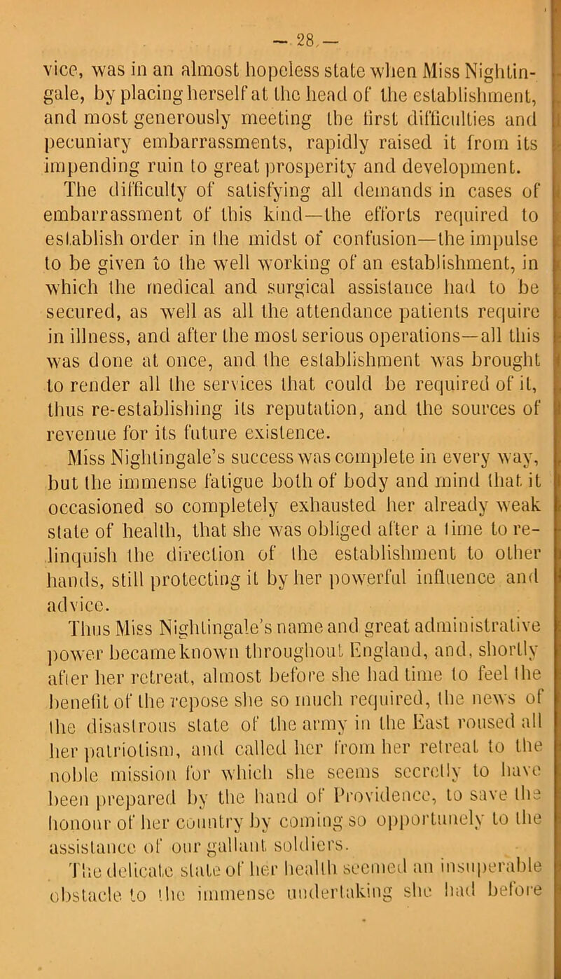 ~ 28,- vice, was in an almost hopeless state when Miss Nightin- gale, by placing herself at the head of the establishment, and most generously meeting the first difficulties and pecuniary embarrassments, rapidly raised it from its impending ruin to great prosperity and development. The difficulty of satisfying all demands in cases of embarrassment of this kind—the efforts required to establish order in the midst of confusion—the impulse to be given to the well working of an establishment, in which the medical and surgical assistance had to be secured, as well as all the attendance patients require in illness, and after the most serious operations—all this was done at once, and the establishment was brought to render all the services that could be required of it, thus re-establishing its reputation, and the sources of revenue for its future existence. Miss Nightingale’s success was complete in every way, but the immense fatigue both of body and mind that it occasioned so completely exhausted her already weak state of health, that she was obliged after a time to re- linquish the direction of the establishment to other hands, still protecting it by her powerful influence and ad vice. Thus Miss Nightingale’s name and great administrative power became known throughout England, and, shortly after her retreat, almost before she had time to feel the benefit of the repose she so much required, the news of the disastrous slate of the army in the East roused all her patriotism, and called her from her retreat to the noble mission for which she seems secretly to have been prepared by the hand of Providence, to save the honour of her country by coming so opportunely to the assistance of our gallant soldiers. The delicate slate of her health seemed an insuperable obstacle to the immense undertaking she had before