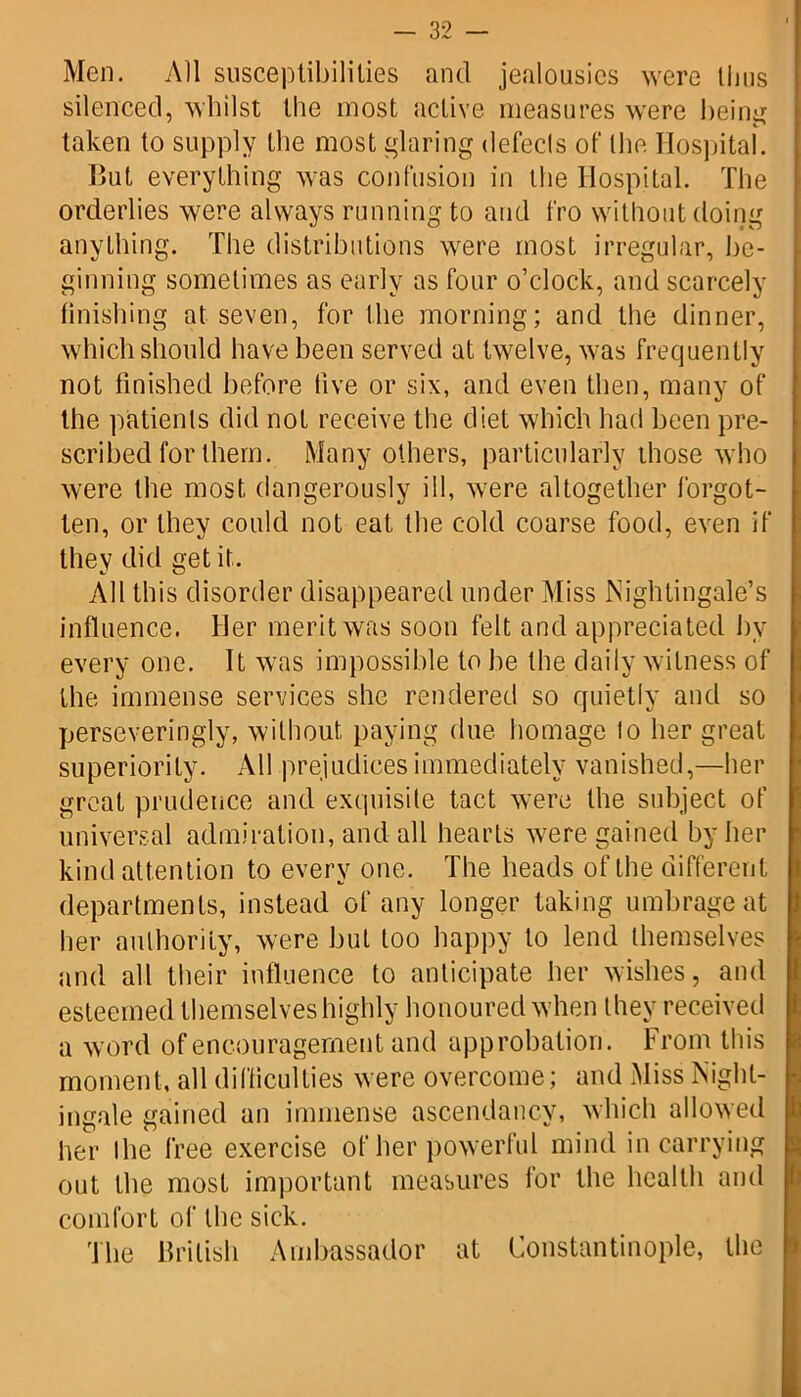 Men. All susceptibilities and jealousies were Unis silenced, whilst the most active measures were beinjr taken to supply the most glaring defects of the Hospital. But everything was confusion in the Hospital. The orderlies were always running to and fro without doing anything. The distributions were most irregular, be- ginning sometimes as early as four o’clock, and scarcely finishing at seven, for the morning; and the dinner, which should have been served at twelve, was frequently not finished before five or six, and even then, many of the patients did not receive the diet which had been pre- scribed for them. Many others, particularly those who were the most dangerously ill, were altogether forgot- ten, or they could not eat the cold coarse food, even if they did get it. All this disorder disappeared under Miss Nightingale’s influence. Her merit was soon felt and appreciated by every one. It was impossible to be the daily witness of the immense services she rendered so quietly and so perseveringly, without, paying due homage to her great superiority. All prejudices immediately vanished,—her great prudence and exquisite tact were the subject of universal admiration, and all hearts were gained by her kind attention to every one. The heads of the different departments, instead of any longer taking umbrage at her authority, were but too happy to lend themselves and all their influence to anticipate her wishes, and esteemed themselves highly honoured when they received a word of encouragement and approbation . From this moment, all difficulties were overcome; and Miss Night- ingale gained an immense ascendancy, which allowed her I he free exercise of her powerful mind in carrying out the most important measures for the health and comfort of the sick. The British Ambassador at Constantinople, the