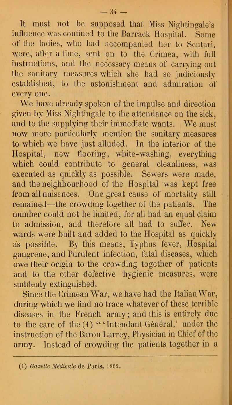 It must, not be supposed that Miss Nightingale’s influence was confined to the Barrack Hospital. Some of the ladies, who had accompanied her to Scutari, were, after a time, sent on to the Crimea, with full instructions, and the necessary means of carrying out the sanitary measures which she had so judiciously established, to the astonishment and admiration of every one. We have already spoken of the impulse and direction given by Miss Nightingale to the attendance on the sick, and to the supplying their immediate wants. We must now more particularly mention the sanitary measures to which we have just alluded. In the interior of the Hospital, new flooring, white-washing, everything which could contribute to general cleanliness, was executed as quickly as possible. Sewers were made, and the neighbourhood of the Hospital was kept free from all nuisances. One great cause of mortality still remained—the crowding together of the patients. The number could not be limited, for all had an equal claim to admission, and therefore all had to suffer. New wards were built and added to the Hospital as quickly as possible. By this means, Typhus fever, Hospital gangrene, and Purulent infection, fatal diseases, which owe their origin to the crowding together of patients and to the other defective hygienic measures, were suddenly extinguished. Since the Crimean War, we have had the Italian War, during which we find no trace whatever of these terrible diseases in the French army; and this is entirely due to the care of the (1) “ ‘lntendant General,’ under the instruction of the Baron Larrey, Physician in Chief of the army. Instead of crowding the patients together in a