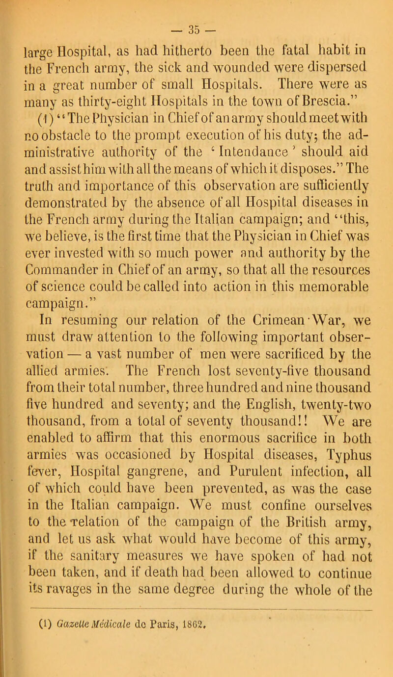 large Hospital, as had hitherto been the fatal habit in the French army, the sick and wounded were dispersed in a great number of small Hospitals. There were as many as thirty-eight Hospitals in the town of Brescia.” (1) “The Physician in Chief of an army should meet with no obstacle to the prompt execution of his duty; the ad- ministrative authority of the 6 Intendance 5 should aid and assist him with all the means of which it disposes.” The truth and importance of this observation are sufficiently demonstrated by the absence of all Hospital diseases in the French army during the Italian campaign; and “this, we believe, is the first time that the Physician in Chief was ever invested with so much power and authority by the Commander in Chief of an army, so that all the resources of science could be called into action in this memorable campaign.” In resuming our relation of the Crimean War, we must draw attention to the following important obser- vation — a vast number of men were sacrificed by the allied armies'. The French lost seventy-five thousand from their total number, three hundred and nine thousand five hundred and seventy; and the English, twenty-two thousand, from a total of seventy thousand!! We are enabled to affirm that this enormous sacrifice in both armies was occasioned by Hospital diseases, Typhus fever, Hospital gangrene, and Purulent infection, all of which could have been prevented, as was the case in the Italian campaign. We must confine ourselves to theTelation of the campaign of the British army, and let us ask what would have become of this army, if the sanitary measures we have spoken of had not been taken, and if death had been allowed to continue its ravages in the same degree during the whole of the