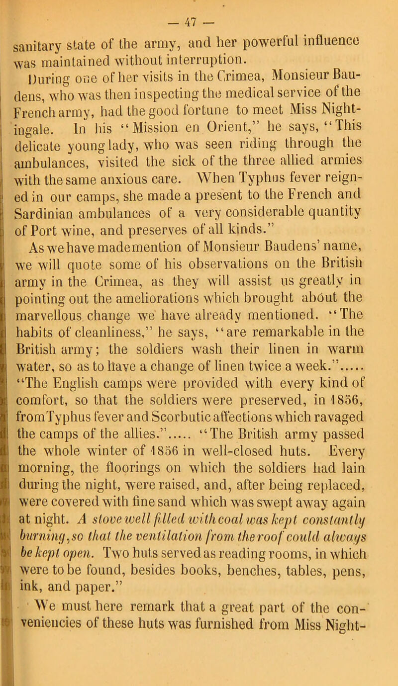 sanitary state of the army, and her powerful influence was maintained without interruption. During one of her visits in the Crimea, Monsieur Bau- dens, who was then inspecting the medical service of the French army, had the good fortune to meet Miss Night- , ingale. In his “Mission en Orient,” he says, “This delicate young lady, who was seen riding through the ambulances, visited the sick of the three allied armies with the same anxious care. When Typhus fever reign- ed in our camps, she made a present to the French and Sardinian ambulances of a very considerable quantity i of Port wine, and preserves of all kinds.” As we have made mention of Monsieur Baudens’ name, we will quote some of his observations on the British army in the Crimea, as they will assist us greatly in pointing out the ameliorations which brought about the marvellous change we have already mentioned. “The habits of cleanliness,” he says, “are remarkable in the British army; the soldiers wash their linen in warm water, so as to have a change of linen twice a week.” “The English camps were provided with every kind of comfort, so that the soldiers were preserved, in 1856, fromTyphus fever and Scorbutic affections which ravaged the camps of the allies.” “The British army passed the whole winter of 1856 in well-closed huts. Every morning, the floorings on which the soldiers had lain during the night, were raised, and, after being replaced, (were covered with fine sand which was swept away again at night. A stove well filled with coal was kept constantly burnin(j,so that the ventilation from the roof could always be kept open. Two huts served as reading rooms, in which I were to be found, besides books, benches, tables, pens, ink, and paper.” We must here remark that a great part of the con- veniencies of these huts was furnished from Miss Night-