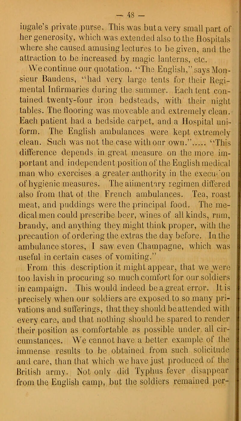 in gale’s private purse. This was but a very small part of her generosity, which was extended also to the Hospitals where she caused amusing lectures lo be given, and the attraction to be increased by magic lanterns, etc. We continue our quotation. “The English,” says Mon- sieur Baudens, “had very large tents for their Regi- mental Infirmaries during the summer. Each tent con- tained twenty-four iron bedsteads, with their night tables. The flooring was moveable and extremely clean. Each patient had a bedside carpet, and a Hospital uni- form. The English ambulances were kept extremely clean. Such was not the case with our own.” “This difference depends in great measure on the more im- portant and independent position of the English medical man who exercises a greater authority in the execu-'on of hygienic measures. The alimentary regimen differed also from that of the French ambulances. Tea, roast meat, and puddings were the principal food. The me- dical men could prescribe beer, wines of all kinds, rum, brandy, and anything they might think proper, with the precaution of ordering the extras the day before. In the ambulance stores, I saw even Champagne, which was useful in certain cases of vomiting.” From this description it might appear, that we were too lavish in procuring so much comfort for our soldiers in campaign. This would indeed be a great error. It is precisely when our soldiers are exposed to so many pri- vations and sufferings, that they should be attended with every care, and that nothing should be spared to render their position as comfortable os possible under all cir- cumstances. We cannot have a better example of the immense results to be obtained from such solicitude and care, than that which we have just produced of the British army. Not only did Typhus fever disappear from the English camp, but the soldiers remained per-