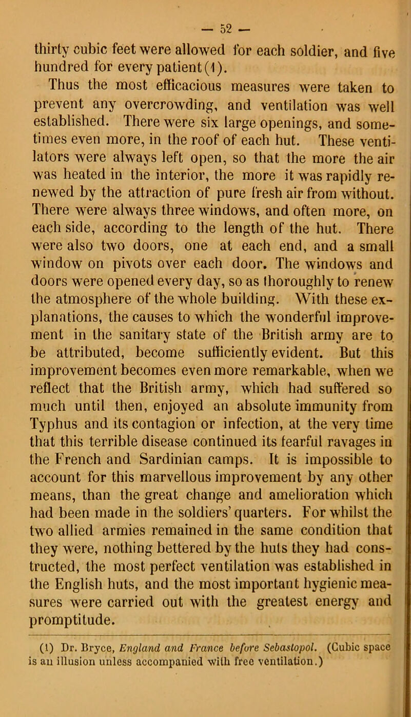 thirty cubic feet were allowed for each soldier, and five hundred for every patient(l). Thus the most efficacious measures were taken to prevent any overcrowding, and ventilation was well established. There were six large openings, and some- times even more, in the roof of each hut. These venti- lators were always left open, so that the more the air was heated in the interior, the more it was rapidly re- newed by the attraction of pure fresh air from without. There were always three windows, and often more, on each side, according to the length of the hut. There were also two doors, one at each end, and a small window on pivots over each door. The windows and doors were opened every day, so as thoroughly to renew the atmosphere of the whole building. With these ex- planations, the causes to which the wonderful improve- ment in the sanitary state of the British army are to be attributed, become sufficiently evident. But this improvement becomes even more remarkable, when we reflect that the British army, which had suffered so much until then, enjoyed an absolute immunity from Typhus and its contagion or infection, at the very time that this terrible disease continued its fearful ravages in the French and Sardinian camps. It is impossible to account for this marvellous improvement by any other means, than the great change and amelioration which had been made in the soldiers’ quarters. For whilst the two allied armies remained in the same condition that they were, nothing bettered by the huts they had cons- tructed, the most perfect ventilation was established in the English huts, and the most important hygienic mea- sures were carried out with the greatest energy and promptitude. (1) Dr. Bryce, England and France before Sebastopol. (Cubic space is an illusion unless accompanied with free ventilation.)