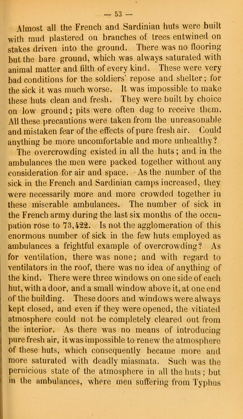 Almost all the French and Sardinian huts were built with mud plastered on branches of trees entwined on stakes driven into the ground. There was no flooring but the bare ground, which was always saturated with animal matter and fdth of every kind. These were very bad conditions for the soldiers’ repose and shelter; for the sick it was much worse. It was impossible to make these huts clean and fresh. They were built by choice on low ground; pits were often dug to receive them. All these precautions were taken from the unreasonable and mistaken fear of the effects of pure fresh air. Could anything be more uncomfortable and more unhealthy? The overcrowding existed in all the huts; and in the ambulances the men were packed together without any consideration for air and space. As the number of the sick in the French and Sardinian camps increased, they were necessarily more and more crowded together in these miserable ambulances. The number of sick in the French army during the last six months of the occu- pation rose to 73,422. Is not the agglomeration of this enormous number of sick in the few huts employed as ambulances a frightful example of overcrowding? As for ventilation, there was none; and with regard to ventilators in the roof, there was no idea of anything of the kind. There were three windows on one side of each hut, with a door, and a small window above it, at one end of the building. These doors and windows were always kept closed, and even if they were opened, the vitiated atmosphere could not be completely cleared out from the interior. As there was no means of introducing pure fresh air, it was impossible to renew the atmosphere of these huts, which consequently became more and more saturated with deadly miasmata. Such was the pernicious state of the atmosphere in all the huts; but i in the ambulances, where men suffering from Typhus