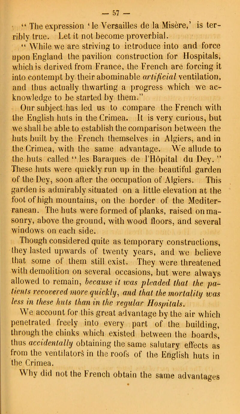 “ The expression 4 ie Versailles de la Misere,’ is ter- ribly true. Let it not become proverbial. “ While we are striving to introduce into and force upon England the pavilion construction for Hospitals, which is derived from France, the French are forcing it into contempt by their abominable artificial ventilation, and thus actually thwarting a progress which we ac- knowledge to be started by them.” Our subject has led us to compare the French with the English huts in the Crimea. It is very curious, but we shall be able to establish the comparison between the huts built by the French themselves in Algiers, and in the Crimea, with the same advantage. We allude to the huts called 44 les Baraques de l’Hopital du Dey. ” These huts were quickly run up in the beautiful garden of the Dey, soon after the occupation of Algiers. This garden is admirably situated on a little elevation at the foot of high mountains, on the border of the Mediter- ranean. The huts were formed of planks, raised on ma- sonry, above the ground, with wood floors, and several windows on each side. Though considered quite as temporary constructions, they lasted upwards of twenty years, and we believe that some ot them still exist. They were threatened with demolition on several occasions, but were always allowed to remain, because it teas pleaded that the pa- tients recovered more quickly, and that the mortality was less in these huts than in the regular Hospitals. We account for this great advantage by the air which penetrated freely into every part of the building, through the chinks which existed between the boards, thus accidentally obtaining the same salutary effects as from the ventilators in the roofs of the English huts in the Crimea. Why did not the French obtain the same advantages