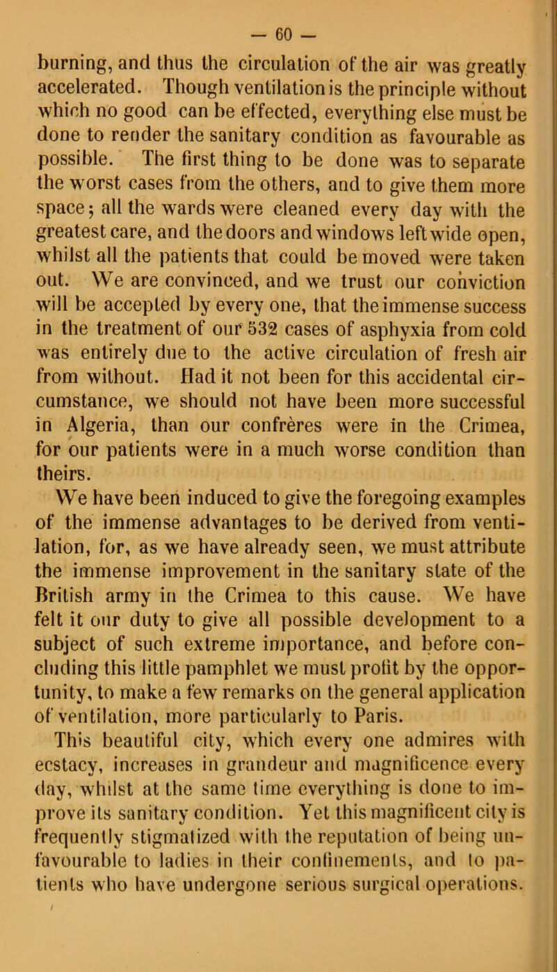 burning, and thus the circulation of the air was greatly accelerated. Though ventilation is the principle without which no good can be effected, everything else must be done to render the sanitary condition as favourable as possible. The first thing to be done was to separate the worst cases from the others, and to give them more space $ all the wards were cleaned every day with the greatest care, and the doors and windows left wide open, whilst all the patients that could be moved were taken out. We are convinced, and we trust our conviction will be accepted by every one, that the immense success in the treatment of our 532 cases of asphyxia from cold was entirely due to the active circulation of fresh air from without. Had it not been for this accidental cir- cumstance, we should not have been more successful in Algeria, than our confreres were in the Crimea, for our patients were in a much worse condition than theirs. We have been induced to give the foregoing examples of the immense advantages to be derived from venti- lation, for, as we have already seen, we must attribute the immense improvement in the sanitary state of the British army in the Crimea to this cause. We have felt it our duty to give all possible development to a subject of such extreme importance, and before con- cluding this little pamphlet we must profit by the oppor- tunity, to make a few remarks on the general application of ventilation, more particularly to Paris. This beautiful city, which every one admires with ecstacy, increases in grandeur and magnificence every day, whilst at the same time everything is done to im- prove its sanitary condition. Yet this magnificent city is frequently stigmatized with the reputation of being un- favourable to ladies in their confinements, and to pa- tients who have undergone serious surgical operations. /