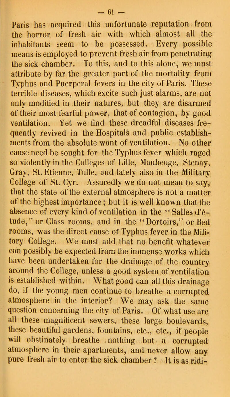 Paris has acquired this unfortunate reputation from the horror of fresh air with which almost all the inhabitants seem to be possessed. Every possible means is employed to prevent fresh air from penetrating the sick chamber. To this, and to this alone, we must attribute by far the greater part of the mortality from Typhus and Puerperal fevers in the city of Paris. These terrible diseases, which excite such just alarms, are not only modified in their natures, but they are disarmed of their most fearful power, that of contagion, by good ventilation. Yet we find these dreadful diseases fre- quently revived in the Hospitals and public establish- ments from the absolute want of ventilation. No other cause need be sought for the Typhus fever which raged so violently in the Colleges of Lille, Maubeuge, Stenay, Gray, St. Etienne, Tulle, and lately also in the Military College of St. Cyr. Assuredly we do not mean to say, that the state of the external atmosphere is not a matter of the highest importance; but it is well known that the absence of every kind of ventilation in the “Salles de- lude, ” or Class rooms, and in the “Dortoirs,” or Bed rooms, was the direct cause of Typhus fever in the Mili- tary College. We must add that no benefit whatever can possibly be expected from the immense works which have been undertaken for the drainage of the country around the College, unless a good system of ventilation is established within. What good can all this drainage do, if the young men continue to breathe a corrupted atmosphere in the interior? We may ask the same question concerning the city of Paris. Of what use are all these magnificent sewers, these large boulevards, these beautiful gardens, fountains, etc., etc., if people will obstinately breathe nothing but a corrupted atmosphere in their apartments, and never allow any pure fresh air to enter the sick chamber ? It is as ridi-