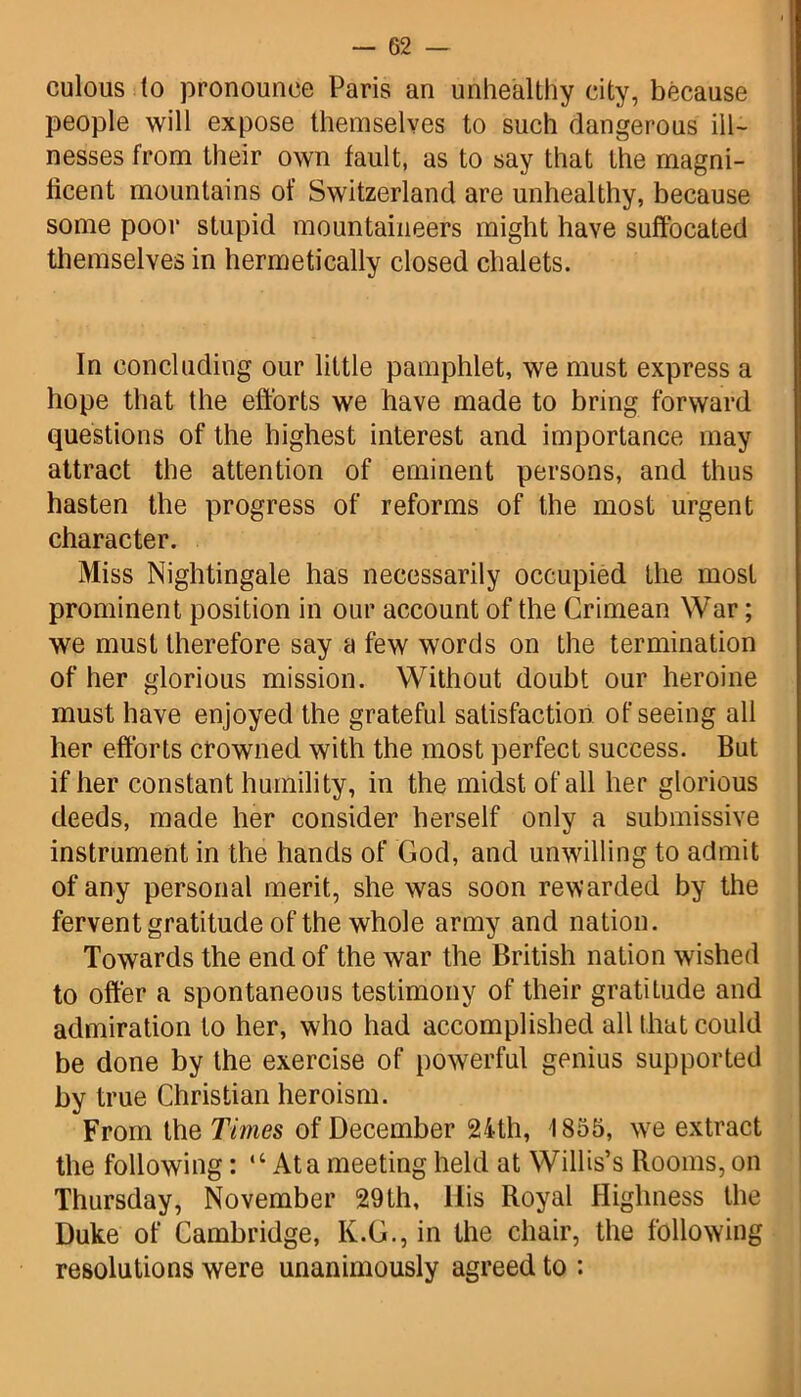 culous to pronounce Paris an unhealthy city, because people will expose themselves to such dangerous ill- nesses from their own fault, as to say that the magni- ficent mountains of Switzerland are unhealthy, because some poor stupid mountaineers might have suffocated themselves in hermetically closed chalets. In concluding our little pamphlet, we must express a hope that the efforts we have made to bring forward questions of the highest interest and importance may attract the attention of eminent persons, and thus hasten the progress of reforms of the most urgent character. Miss Nightingale has necessarily occupied the most prominent position in our account of the Crimean War; we must therefore say a few words on the termination of her glorious mission. Without doubt our heroine must have enjoyed the grateful satisfaction of seeing all her efforts crowned with the most perfect success. But if her constant humility, in the midst of all her glorious deeds, made her consider herself only a submissive instrument in the hands of God, and unwilling to admit of any personal merit, she was soon rewarded by the fervent gratitude of the whole army and nation. Towards the end of the war the British nation wished to offer a spontaneous testimony of their gratiLude and admiration to her, who had accomplished all that could be done by the exercise of powerful genius supported ky true Christian heroism. From the Times of December 24th, 1855, wre extract the following: “ At a meeting held at Willis’s Rooms, on Thursday, November 29th, His Royal Highness the Duke of Cambridge, K.G., in the chair, the following resolutions were unanimously agreed to :