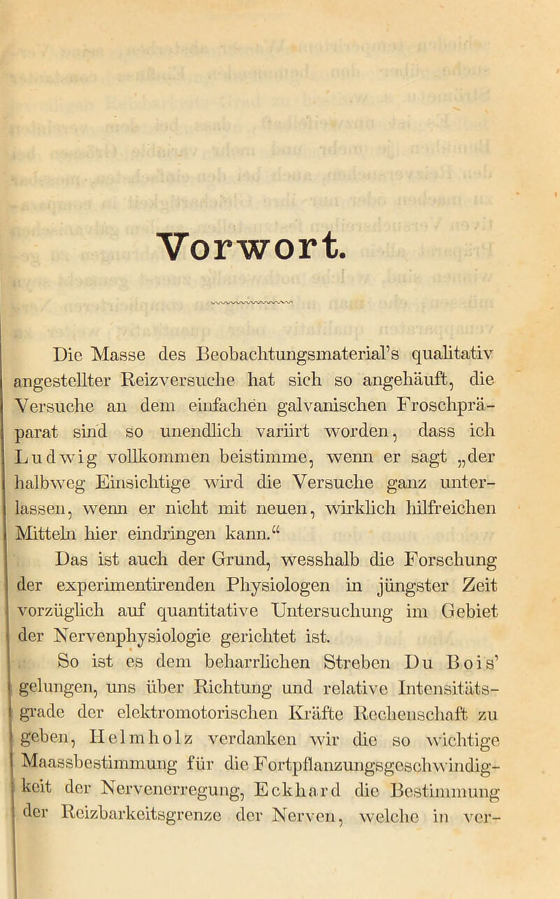 Vorwort. ! Die Masse des Beobachtungsmaterial’s qualitativ angestellter Reizversuclie hat sich so angehäiift, die Versuche an dem einfachen galvanischen Froschprä- parat sind so unendlich variirt wmrden, dass ich Ludwig volllmmmen beistimme, wenn er sagt „der halb weg Einsichtige wird die Versuche ganz unter- lassen, wemi er nicht mit neuen, wirkhch liilfreichen Mitteln hier eindringen kann.“ Das ist auch der Grund, wesshalb die Forschung der experimentirenden Physiologen m jüngster Zeit vorzüglich auf quantitative Untersuchung im Gebiet der Nervenphysiologie gerichtet ist. So ist es dem beharrlichen Streben Du Bois’ gelungen, uns über Richtung und relative Intensitäts- gi-ade der elektromotorischen Kräfte Rechenschaft zu geben, Helm holz verdanken wir die so wichtige Maassbestimmung für die Fortpflanzungsgeschwindig- keit der Nervenerregung, Eckhard die Bestimmung der Reizbarkeitsgrenze der Nerven, welche in ver-