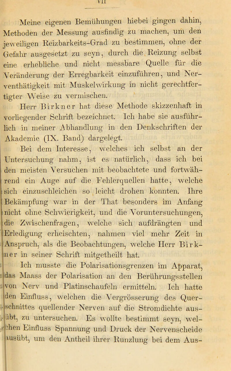 Meine eigenen Bemühungen hiebei gingen dahin, Methoden der Messung ausfindig zu machen, um den jeweiligen Reizbarkeits-Grad zu bestimmen, ohne der Gefahr ausgesetzt zu seyn, durch die Reizung selbst eme erhebliche und nicht messbare Quelle für die Veränderung der Erregbarkeit einzuführen, und Ner- venthätigkeit mit Muskelwirkung in nicht gerechtfer- tigter Weise zu vermischen. Herr Birkner hat diese Methode skizzenhaft in vorhegender Schrift bezeichnet. Ich habe sie ausführ- hch m meiner Abhandlung in den Denkschriften der Akademie (IX. Band) dargelegt. I Bei dem Interesse, welches ich selbst an der Untersuchung nahm, ist es natürlich, dass ich bei den meisten Versuchen mit beobachtete und fortw^äh- rend ein Auge auf die Felüerquellen hatte, welche sich einzuschleichen so leicht drohen konnten. Ihre Bekämpfung war in der That besonders im Anfang nicht ohne Schwierigkeit, und die Voruntersuchungen, die Zwischenfragen, welche sich aufdrängten und Erledigung erheischten, nahmen viel mehr Zeit in I Anspruch, als die Beobachtungen, welche Herr Birk- ner in seiner Schrift mitgetheilt hat. II Ich musste die Polarisationsgrenzen im Apparat, D das Maass der Polarisation an den Berührungsstelleii 11 von Nerv und Platinschaufeln ermitteln. Ich hatte den Einfluss, welchen die \ergrösserung des Quer- schnittes quellender Nerven auf die Stromdichte aus- äbt, zu untersuchen. Es 'S’\ ollte bestimmt seyn, wel- let dien Einfluss Spannung und Druck der Nervenscheide lusübt, um den Antheil ilirer Runzlung bei dem Aus-