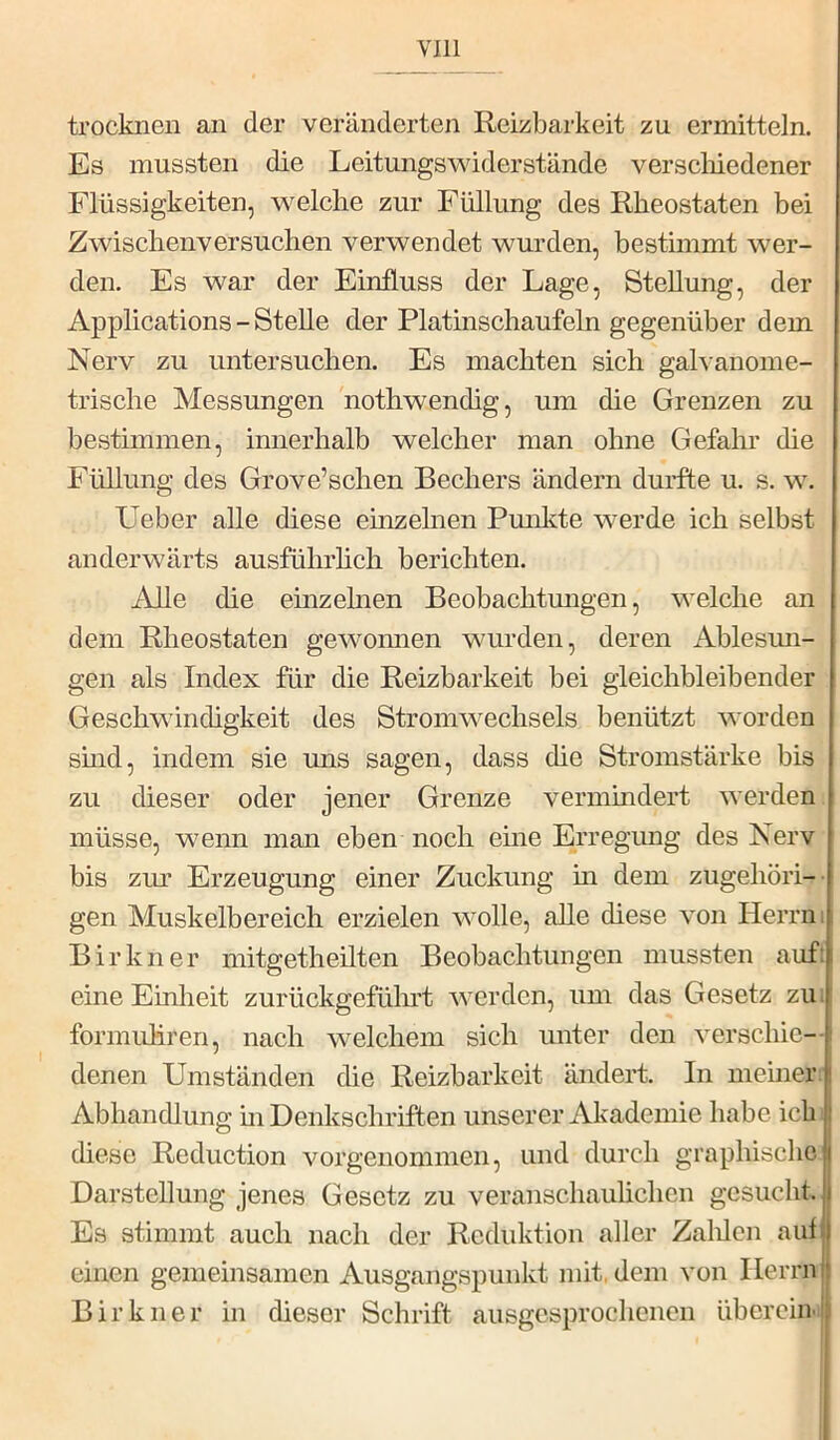 trocknen an der veränderten Reizbarkeit zu ermitteln. Es mussten die Leitungswiderstände verscliiedener Flüssigkeiten, welche zur Füllung des Rheostaten bei Zwischenversuchen verwendet wurden, bestimmt wer- den. Es war der Einfluss der Lage, Stellung, der Applications - Stelle der Platinschaufeln gegenüber dem Nerv zu untersuchen. Es machten sich galvanome- trische Messungen nothwendig, um die Grenzen zu bestimmen, innerhalb welcher man ohne Gefahr die Füllung des Grove’schen Bechers ändern durfte u. s. w. Ueber alle diese einzelnen Pmdvte werde ich selbst anderwärts ausführhch berichten. Alle die einzelnen Beobachtmigen, welche an dem Rheostaten gewomien wurden, deren Ablesun- gen als Index für die Reizbarkeit bei gleichbleibender Geschwindigkeit des Stromwechsels benützt worden smd, indem sie uns sagen, dass die Stromstärke bis zu dieser oder jener Grenze vermindert werden müsse, wenn man eben noch eine Erregimg des Nerv bis ziu Erzeugung einer Zuckung m dem zugehöri- gen Muskelbereich erzielen wolle, alle diese von Herrn i Birkner mitgetheilten Beobachtungen mussten auf: eine Einheit zurückgeführt Averden, um das Gesetz zu; formuliren, nach welchem sich unter den verschie-- denen Umständen die Reizbarkeit ändert. In meiner, i Abhandlung m Denkschriften unserer Akademie habe ich diese Reduction vorgeiiommen, und durch graphische Darstellung jenes Gesetz zu veranschaulichen gesucht. Es stimmt auch nach der Reduktion aller Zalilen aut einen gemeinsamen Ausgangspunkt mit, dem von Herrn Birkner in dieser Schrift ausgesprochenen überein-1