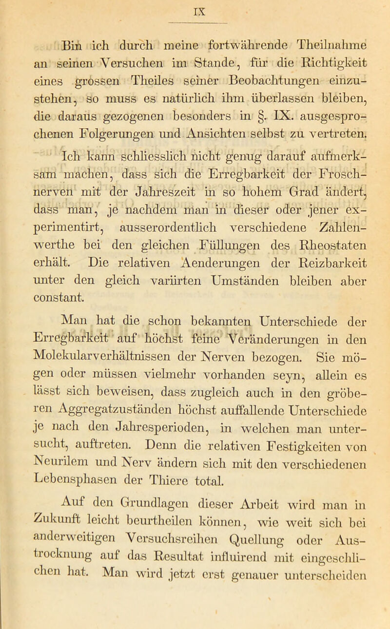 Bin ich durch meine fortwährende Theilnahme an seinen Versuchen im Stande, für die Richtigkeit eines grossen Theiles seiner Beobachtungen einzu- stehen, so muss es natürlich ihm überlassen bleiben, die daraus gezogenen besonders in §. IX. ausgespro- chenen Folgerungen und Ansichten selbst zu vertreten. ' Ich kann schhesshch nicht genug darauf aufnierk- sam machen, dass sich die Erregbarkeit der Frosch- nerven mit der Jahreszeit m so hohem Grad ändert, dass man, je nachdem man in dieser oder jener ex- perimentirt, ausserordenthch verschiedene Zalilen- werthe bei den gleichen Füllungen des Rheostaten erhält. Die relativen Aenderungen der Reizbarkeit unter den gleich varimten Umständen bleiben aber constant. Man hat die schon bekannten Unterschiede der Erregbarkeit auf höchst feine Veränderungen in den Molekularverhältnissen der Nerven bezogen. Sie mö- gen oder müssen viehneln* vorhanden seyn, allem es lässt sich beweisen, dass zugleich auch in den gröbe- ren Aggregatzuständen höchst auffallende Unterscliiede je nach den Jahresperioden, in welchen man imter- sucht, auftreten. Deim die relativen Festigkeiten von Neurilem und Nerv ändern sich mit den verschiedenen Lebensphasen der Thiere total. Auf den Grundlagen dieser Arbeit wird man in Zukunft leicht beurtheilen können, wie weit sich bei anderweitigen Versuchsreihen Quellung oder Aus- tiocknung auf das Resultat influirend mit eingescldi- chcn hat. Man wird jetzt erst genauer unterscheiden