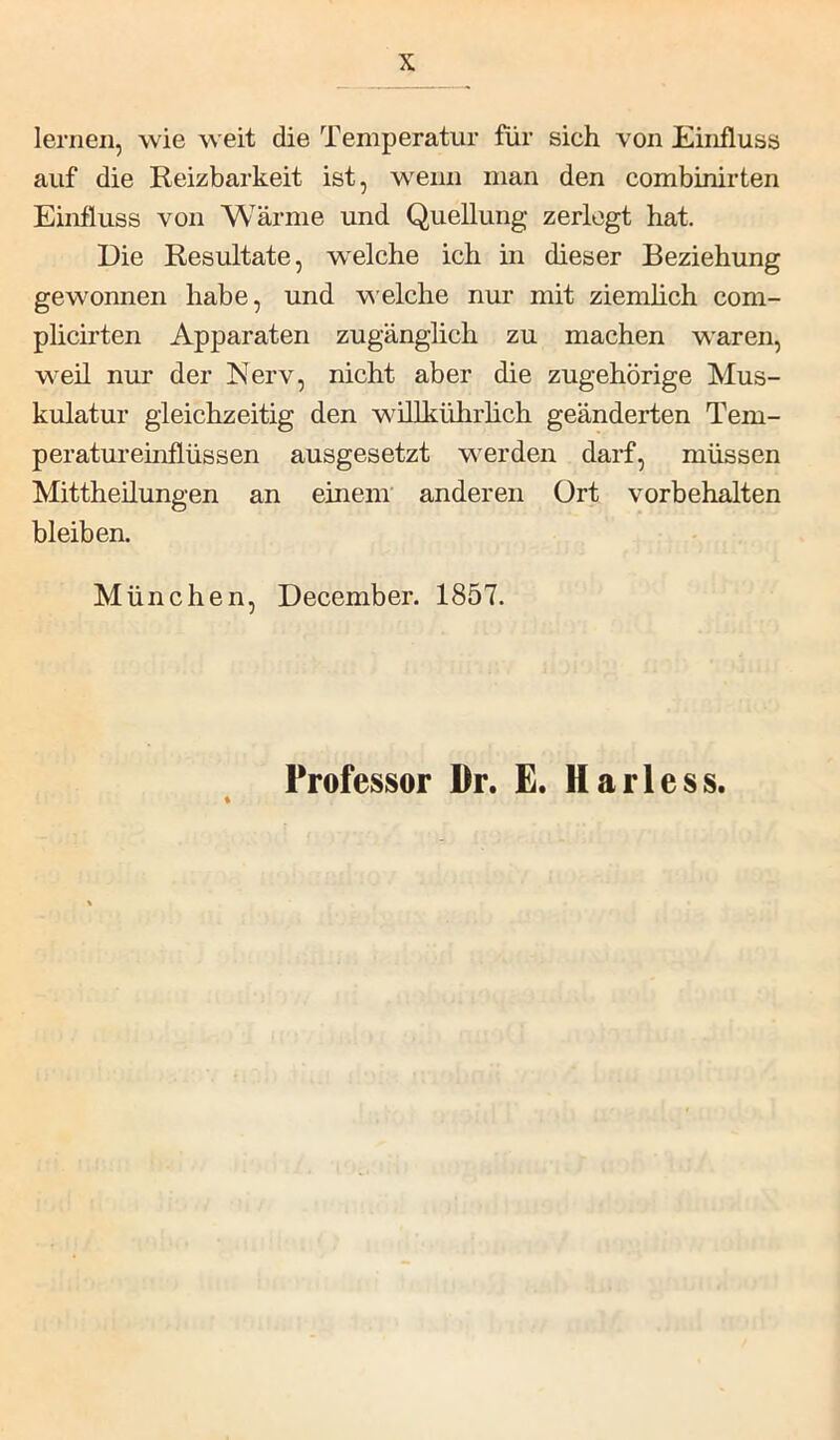lernen, wie weit die Temperatur für sich von Einfluss auf die Reizbarkeit ist, wenn man den combinirten Einfluss von Wärme und Quellung zerlegt hat. Die Resultate, welche ich in dieser Beziehung gewonnen habe, und w'eiche nur mit ziemlich com- plicirten Apparaten zugänglich zu machen waren, weil nur der Nerv, nicht aber die zugehörige Mus- kulatur gleichzeitig den wiUkührhch geänderten Tem- peratureinflüssen ausgesetzt werden darf, müssen Mittheilungen an einem' anderen Ort Vorbehalten bleiben. München, December. 1857. Professor Dr. E. Harless.