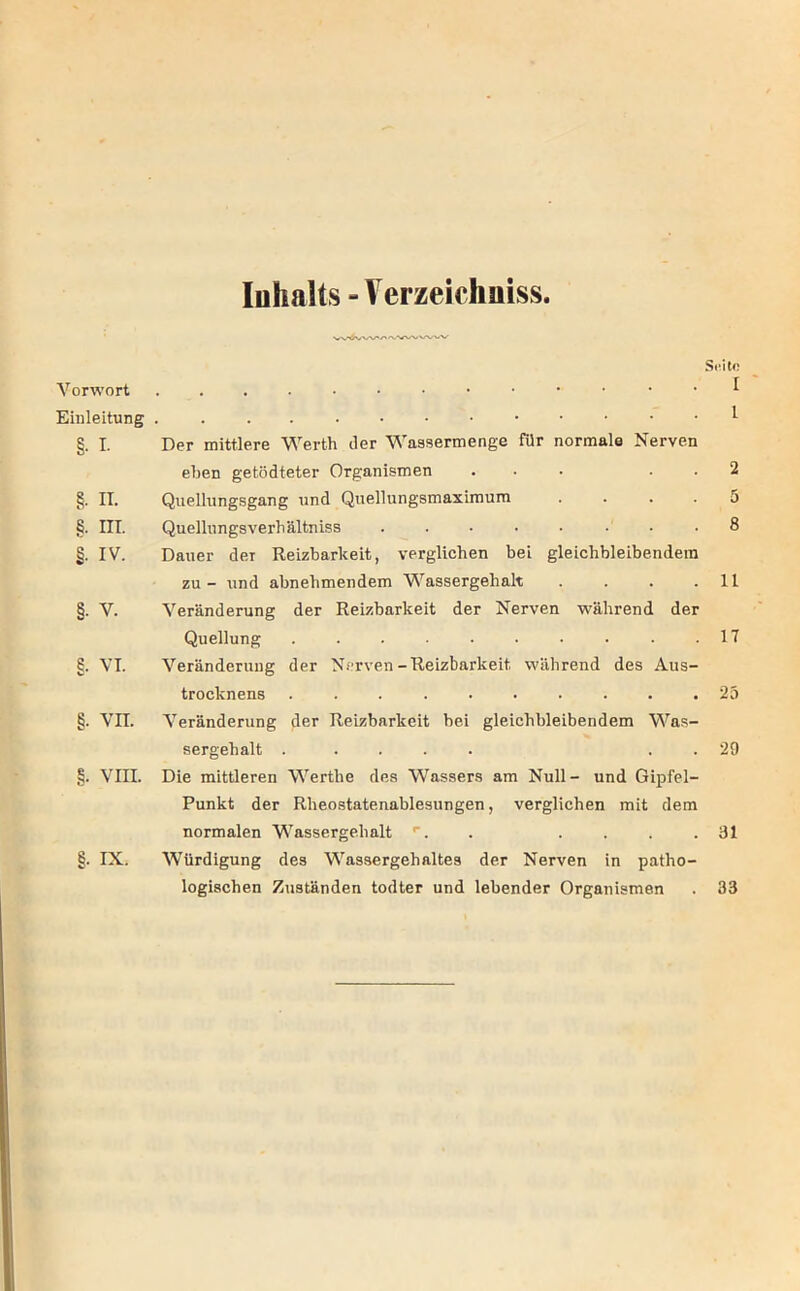 Inhalts -Verzeichuiss. Seite Vorwort . . I Einleitung ^ §. I. Der mittlere Werth iler Wassermenge für normale Nerven eben getödteter Organismen ... . . 2 §. II. Qiielhingsgang und Quellungsmaxiraum .... 5 §. III. Quellungsverbältniss 8 §. IV. Dauer der Reizbarkeit, verglichen bei gleichbleibendem zu - und abnehmendem Wassergehalt . . . .11 §. V. Veränderung der Reizbarkeit der Nerven während der Quellung . . . • • • • • .17 §. VI. Veränderung der Nerven-Reizbarkeit während des Aus- trocknens .......... 23 §. VII. Veränderung der Reizbarkeit bei gleichbleibendem Was- sergehalt ..... . . 29 §. Vni. Die mittleren Werthe des Wassers am Null- und Gipfel- Punkt der Rheostatenablesungen, verglichen mit dem normalen Wassergehalt . .... 31 §. IX. Würdigung des Wassergehaltes der Nerven in patho- logischen Zuständen todter und lebender Organismen . 33