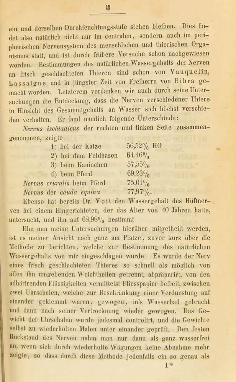 ein und derselben Durchfeuchtungsslufe stehen bleiben. Dies fin- det also natürlich nicht nur im centralen, sondern auch im peri- pherischen Nervensystem des menschlichen und Ihierischen Orga- nismus statt, und ist durch frühere Versuche schon nachgevviesen worden. Bestimmungen des natürlichen Wassergehalts der Nerven an frisch geschlachteten Thieren sind schon von Vauquelin, Lassaigne und in jüngster Zeit von Freiherrn von Bibra ge- macht worden. Letzterem verdanken wir auch durch seine Unter- suchungen die Entdeckung, dass die Nerven verschiedener Thiere in Hinsicht des Gesammtgehalts an Wasser sich höchst verschie- den verhalten. Er fand nämlich folgende Unterschiede; Nervns ischiadicus der rechten und linken Seite zusammen- genommen, zeigte 1) bei der Katze 56,52% HO 2) bei dem Feldhasen 64,46% 3) beim Kaninchen 57,55% 4) beim Pferd 69,23% Nervus cruralis beim Pferd 75,01% Nervus der cauda equina 77,97%. Ebenso hat bereits Dr. Voit den Wassergehalt des Hüftner- ven bei einem Hingerichteten, der das Alter von 40 Jahren hatte, untersucht, und ihn auf 68,98% bestimmt. Ehe nun meine Untersuchungen hierüber mitgetheilt werden, ist es meiner Ansicht nach ganz am Platze, zuvor kurz über die Methode zu berichten, welche zur Bestimmung des natürlichen Wassergehalts von mir eingeschlagen wurde. Es wurde der Nerv eines frisch geschlachteten Thieres so schnell als möglich von allen ihn umgebenden Weichtheilen getrennt, abpräparirt, von den adhärirenden Flüssigkeiten vermittelst Fliesspapier befreit, zwischen zwei Uhrschalen, welche zur Beschränkung einer Verdunstung auf einander geklemmt waren, gewogen, in’s Wasserbad gebracht und dann nach seiner Vertrocknung wieder gewogen. Das Ge- wicht der Uhrschalen wurde jedesmal controlirt, und die Gewichte selbst zu wiederholten Malen unter einander geprüft. Den festen Rückstand des Nerven nahm man nur dann als oanz wasserfrei an, wenn sich durch wiederholte Wägungen keine Abnahme mehr zeigte, so dass durch diese Methode jedenfalls ein so genau als 1*