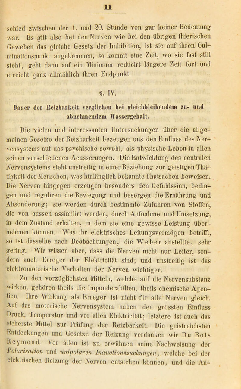 schied zwischen der 1. und 20. Stunde von gar keiner Bedeutung war. Es gilt also bei den Nerven wie bei den übrigen thierischen Geweben das gleiche Gesetz der Imbibition, ist sie auf ihren Cul- minationspunkt angekommen, so kommt eine Zeit, wo sie fast still steht, geht dann auf ein Minimum reducirt längere Zeit fort und erreicht ganz allmählich ihren Endpunkt. §. IV. Dauer der lleizbarkeit yerglicheii bei gleiebblcibeudeni zu- und abuehmeudem Wassergehalt. Die vielen und interessanten Untersuchungen über die allge- meinen Gesetze der Reizbarkeit bezeugen uns den Einfluss des Ner- vensystems auf das psychische sowohl, als physische Leben in allen seinen verschiedenen Aeusserungen. Die Entwicklung des centralen Nervensystems steht unstreitig in einer Beziehung zur geistigen Thä- tigkeit der Menschen, was hinlänglich bekannte Thatsachen beweisen. Die Nerven hingegen erzeugen besonders den Gefühlssinn, bedin- gen und reguliren die Bewegung und besorgen die Ernährung und Absonderung; sie werden durch bestimmte Zufuhren von Stoffen, die von aussen assimilirt werden, durch Aufnahme und Umsetzung, in dem Zustand erhalten, in dem sie eine gewisse Leistung über- nehmen können. Was ihr elektrisches Leitungsvermögen betrilTl, so ist dasselbe nach Beobachtungen, die Weber anslellte, sehr gering. Wir wissen aber, dass die Nerven nicht nur Leiter, son- dern auch Erreger der Elektricität sind; und unstreitig ist das elektromotorische Verhalten der Nerven wichtiger. Zu den vorzüglichsten Mitteln, welche auf die Nervensubstanz wirken, gehören theils die Imponderahilien, theils chemische Agen- den. Ihre Wirkung als Erreger ist nicht für alle Nerven gleich. Auf das motorische Nervensystem haben den grössten Einfluss Druck, Temperatur und vor allen Elektricität; letztere ist auch das sicherste Mittel zur Prüfung der Reizbarkeit. Die geistreichsten Entdeckungen und Gesetze der Reizung verdanken wir Du Bois Reyinond. Vor allen ist zu erwähnen seine Nachweisung der I olurisalion und unipolaren Inductionszucicungen, welche hei der elektrischen Reizung der Nerven entstehen können, und die An-